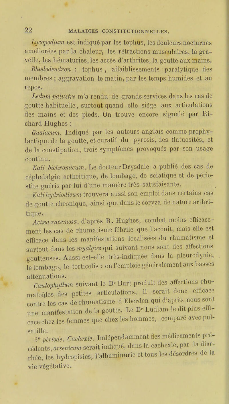 Lycopodium est indiqué par les tophus, les douleurs nocturnes améliorées par la chaleur, les rétractions musculaires, la gra- velle, les hématuries, les accès d'arthrites, la goutte aux mains. Rhododendron : tophus , affaiblissements paralytique des membres ; aggravation le matin, par les temps humides et au repos. Ledum palustre m'a rendu de grands services dans les cas de goutte habituelle, surtout quand elle siège aux articulations des mains et des pieds. On trouve encore signalé par Ri- chard Hughes : Guaiacum. Indiqué par les auteurs anglais comme prophy- lactique de la goutte, et curatif du pyrosis, des flatuosités, et de la constipation, trois symptômes provoqués par son usage continu. Kali bichromicum. Le docteur Drysdale a publié des cas de céphalalgie arthritique, de lombago, de sciatique et de pério- stite guéris par lui d'une manière très-satisfaisante. Kali hydriodicum trouvera aussi son emploi dans certains cas de goutte chronique, ainsi que dans le coryza de nature arthri- tique. Actœaracemosa, d'après R. Hughes, combat moins efficace- ment les cas de rhumatisme fébrile que l'aconit, mais elle est efficace clans les manifestations localisées du rhumatisme et surtout dans les myalgies qui suivant nous sont des affections goutteuses. Aussi est-elle très-indiquée dans la pleurodynie, . Te lombago, le torticolis: on l'emploie généralement aux basses atténuations. Caulophyllum suivant le Dr Burt produit des affections rhu- matoïdes des petites articulations, il serait donc efficace contre les cas de rhumatisme d'Eberclen qui d'après nous sont une manifestation de la goutte. Le D' Ludlam le dit plus effi- cace chez les femmes que chez les hommes, comparé avec pul- salille. . 3- période. Cachexie. Indépendamment des médicaments pré- cédents, arsenkum serait indiqué, dans la cachexie, par la diar- rhée, les hydropisies, l'albuminurie étions les désordres de la vie végétative.
