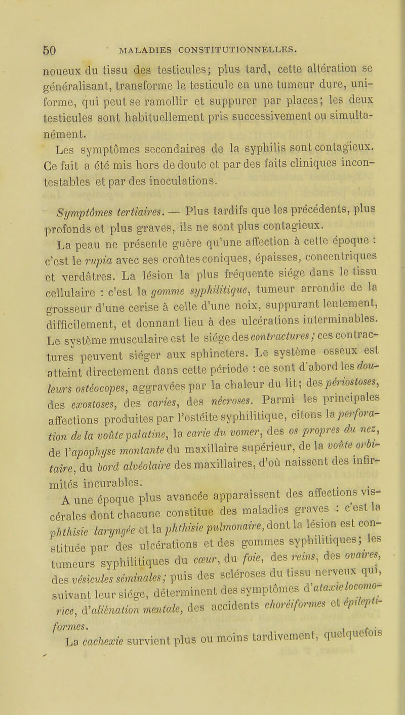 noueux du lissu des testicules) plus tard, cette altération se généralisant, transforme le testicule en une tumeur dure, uni- forme, qui peut se ramollir et suppurer par places; les deux testicules sont habituellement pris successivement ou simulta- nément. Les symptômes secondaires de la syphilis sont contagieux. Ce fait a été mis hors de doute et par des faits cliniques incon- testables et par des inoculations. Symptômes tertiaires. — Plus tardifs que les précédents, plus profonds et plus graves, ils ne sont plus contagieux. La peau ne présente guère qu'une affection à cette époque : c'est le rupia avec ses croûtes coniques, épaisses, concentriques et verdâtres. La lésion la plus fréquente siège clans le tissu cellulaire : c'est la gomme syphilitique, tumeur arrondie de la grosseur d'une cerise à celle d'une noix, suppurant lentement, difficilement, et donnant lieu à des ulcérations interminables. Le système musculaire est le siège des contractures} ces eontuac*- tures peuvent siéger aux sphincters. Le système osseux est atteint directement dans cette période : ce sont d'abord les dou- leurs ostéocopes, aggravées par la chaleur du lit; tespêrwtoses, des exostoses, des caries, des nécroses. Parmi les principales affections produites par l'ostéite syphilitique, citons ^perfora- tion de la voûte palatine, la carie du vomer, des os propres du nez, de Y apophyse montante An maxillaire supérieur, de la voûte orbi- taire, du bord alvéolaire des maxillaires, d'où naissent des infir- mités incurables. A une époque plus avancée apparaissent des affections vis- cérales dont chacune constitue des maladies graves : c est la Vhthisie laryngée et la phthMe pulmonaire, dont la lésion est con- stituée par des ulcérations et des gommes syphilitiques; les tumeurs syphilitiques du cœur, du foie, des reins, des ovales, des vésicules séminales; puis des scléroses du tissu nerveux qui, suivant leur siège, déterminent des symptômes d ataxœ locomo- nce, d'aliénation mentale, des accidents choréifonnes et epdepti- formes. . r > La cachexie survient plus ou moins tardivement, quelquelois