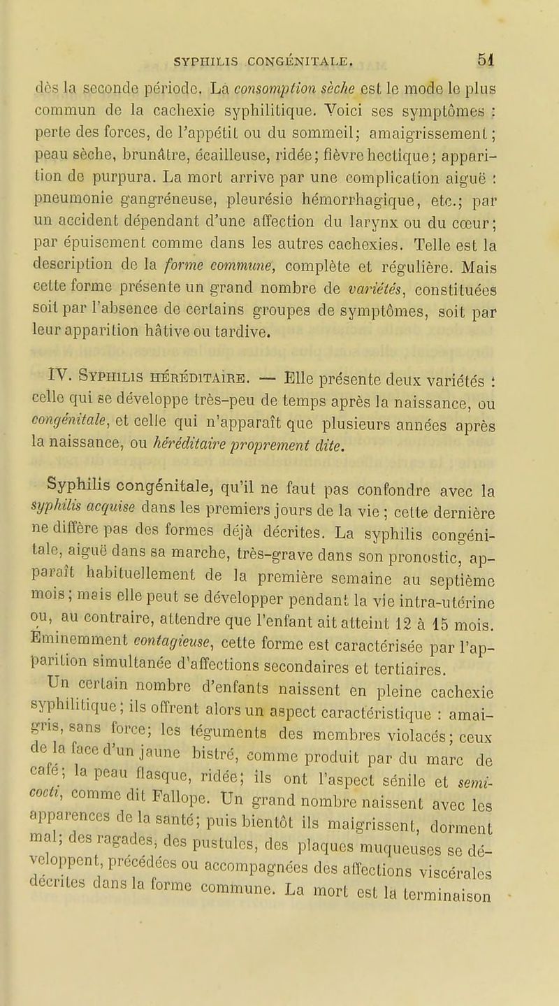 (1rs la seconde période. La consomption sèche est le mode le plus commun de la cachexie syphilitique. Yoici ses sympLômes : perte des forces, de l'appétit ou du sommeil; amaigrissement ; peau sèche, brunâtre, écailleuse, ridée; fièvre hectique; appari- tion de purpura. La mort arrive par une complication aiguë : pneumonie gangréneuse, pleurésie hémorrhagique, etc.; par un accident dépendant d'une affection du larynx ou du cœur; par épuisement comme dans les autres cachexies. Telle est la description cle la forme commune, complète et régulière. Mais cette forme présente un grand nombre de variétés, constituées soit par l'absence de certains groupes de symptômes, soit par leur apparition hâtive ou tardive. IV. Syphilis héréditaire. — Elle présente deux variétés : celle qui se développe très-peu de temps après la naissance, ou congénitale, et celle qui n'apparaît que plusieurs années après la naissance, ou héréditaire proprement dite. Syphilis congénitale, qu'il ne faut pas confondre avec la syphilis acquise dans les premiers jours cle la vie ; cette dernière ne diffère pas des formes déjà décrites. La syphilis congéni- tale, aiguë dans sa marche, très-grave clans son pronostic, ap- paraît habituellement cle la première semaine au septième mois; mais elle peut se développer pendant la vie intra-utérine ou, au contraire, attendre que l'enfant ait atteint 12 à 15 mois. Eminemment contagieuse, cette forme est caractérisée par l'ap- parition simultanée d'affections secondaires et tertiaires. Un certain nombre d'enfants naissent en pleine cachexie syphilitique ; ils offrent alors un aspect caractéristique : amai- gris, sans force; les téguments des membres violacés; ceux de là lace d'un jaune bistré, comme produit par du marc de cale; la peau flasque, ridée; ils ont l'aspect sénile et senti- cocu, comme dit Fallope. Un grand nombre naissent avec les apparences de la santé; puis bientôt ils maigrissent, dorment mal; des ragades, des pustules, des plaques muqueuses se dé- ^oppent précédées ou accompagnées des affections viscérales «entes dans la forme commune. La mort est la terminaison