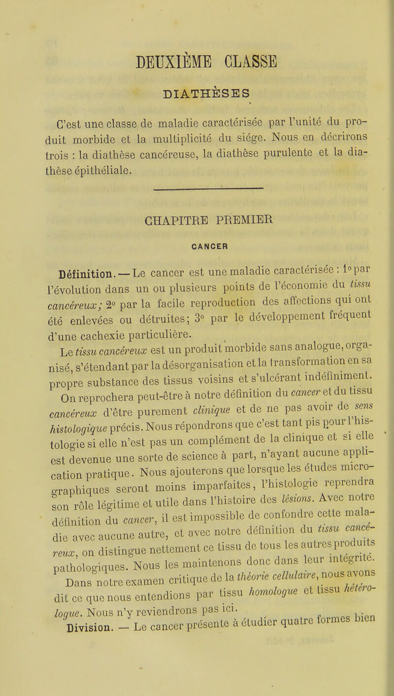 DEUXIÈME CIASSE DIATHÈSES C'est une classe de maladie caractérisée par l'unité du pro- duit morbide et la multiplicité du siège. Nous en décrirons trois : la diathèse cancéreuse, la diathèse purulente et la dia- thèse épithéliale. CHAPITRE PREMIER CANCER Définition. —Le cancer est une maladie caractérisée : i°par l'évolution dans un ou plusieurs points de l'économie du tissu cancéreux; 2° par la facile reproduction des affections qui ont été enlevées ou détruites; 3° par le développement fréquent d'une cachexie particulière. Le tissu cancéreux est un produit morbide sans analogue, orga- nisé, s'étendant par la désorganisation et la transformation en sa propre substance des tissus voisins et s'ulcérant indéfiniment. On reprochera peut-être à notre définition du cancer et du tissu cancéreux d'être purement clinique et de ne pas avoir de sens histologique précis. Nous répondrons que c'est tant pis pour 1 his- tologie si elle n'est pas un complément de la clinique et si e le est devenue une sorte de science à part, n'ayant aucune appli- cation pratique. Nous ajouterons que lorsque les études micro- graphiques seront moins imparfaites, l'histologie reprendra son rôle légitime et utile clans l'histoire des lésions. Avec définition du cancer, il est impossible de confondre cette mala- die avec aucune autre, et avec notre définition du ft»u cancé- reux on distingue nettement ce tissu de tous les autres produits paTho logiques .Nous les maintenons donc dans leur integn 1 Dans notre examen critique de la théorie celluMre, nous avons dit ce que nous entendions par tissu homologue et tossu hetero- loque. Nous n'y reviendrons pas ici. Division. - Le cancer présente à étudier quatre formes bien