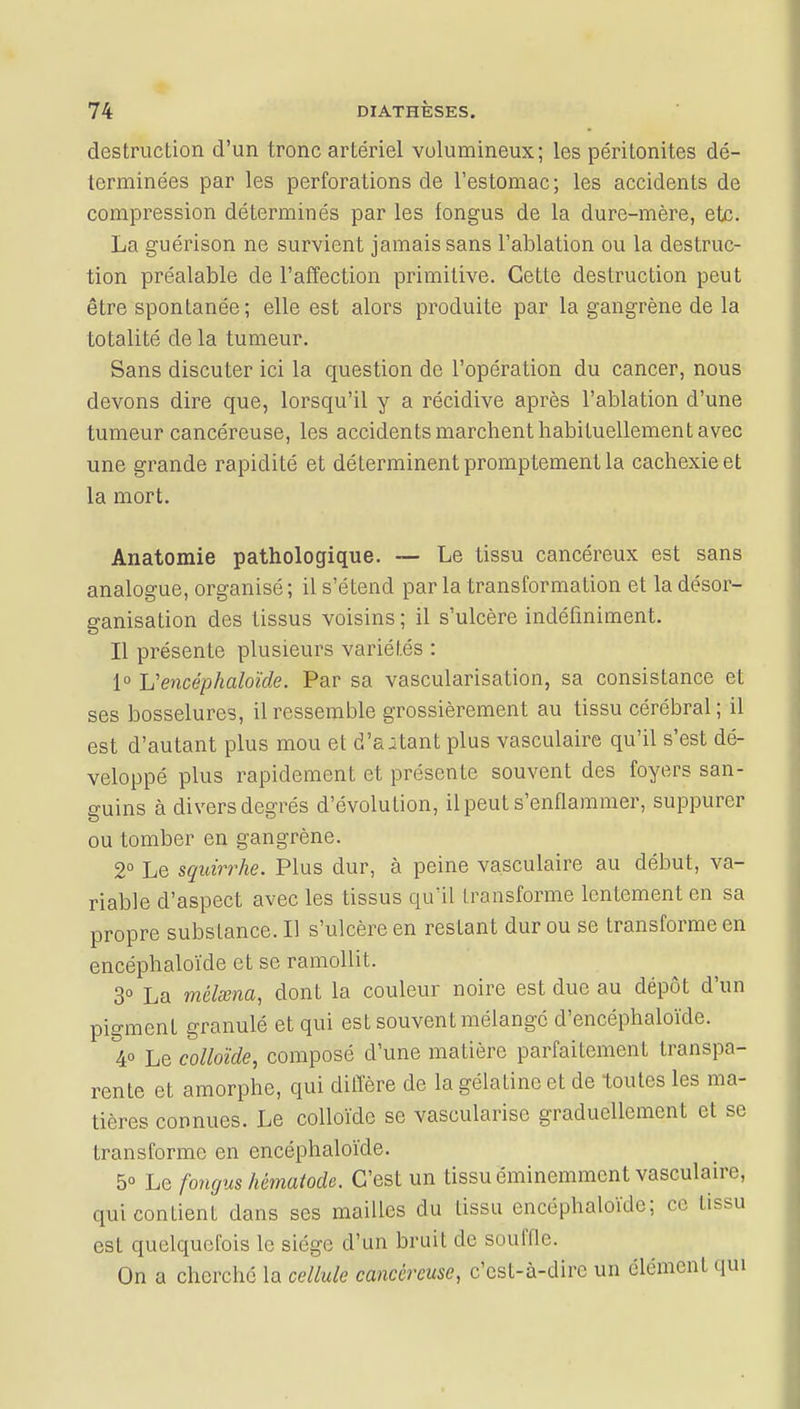 destruction d'un tronc artériel volumineux; les péritonites dé- terminées par les perforations de l'estomac ; les accidents de compression déterminés par les fongus de la dure-mère, etc. La guérison ne survient jamais sans l'ablation ou la destruc- tion préalable de l'affection primitive. Cette destruction peut être spontanée; elle est alors produite par la gangrène de la totalité de la tumeur. Sans discuter ici la question de l'opération du cancer, nous devons dire que, lorsqu'il y a récidive après l'ablation d'une tumeur cancéreuse, les accidents marchent habituellement avec une grande rapidité et déterminent promptement la cachexie et la mort. Anatomie pathologique. — Le tissu cancéreux est sans analogue, organisé ; il s'étend par la transformation et la désor- ganisation des tissus voisins ; il s'ulcère indéfiniment. Il présente plusieurs variétés : 1° Y? encéphaloïde. Par sa vascularisation, sa consistance et ses bosselures, il ressemble grossièrement au tissu cérébral; il est d'autant plus mou et d'autant plus vasculaire qu'il s'est dé- veloppé plus rapidement et présente souvent des foyers san- guins à divers degrés d'évolution, il peut s'enflammer, suppurer ou tomber en gangrène. 2° Le squirrhe. Plus dur, à peine vasculaire au début, va- riable d'aspect avec les tissus qu'il transforme lentement en sa propre substance. Il s'ulcère en restant dur ou se transforme en encéphaloïde et se ramollit. 3° La mèlœna, dont la couleur noire est due au dépôt d'un pigment granulé et qui est souvent mélange d'encéphaloïde. 4° Le colloïde, composé d'une matière parfaitement transpa- rente et amorphe, qui diffère de la gélatine et de toutes les ma- tières connues. Le colloïde se vascularisc graduellement et se transforme en encéphaloïde. 5° Le fongus hèmatode. C'est un tissu éminemment vasculaire, qui contient dans ses mailles du tissu encéphaloïde; ce tissu est quelquefois le siège d'un bruit de souffle. On a cherché la cellule cancéreuse, c'est-à-dire un élément qui
