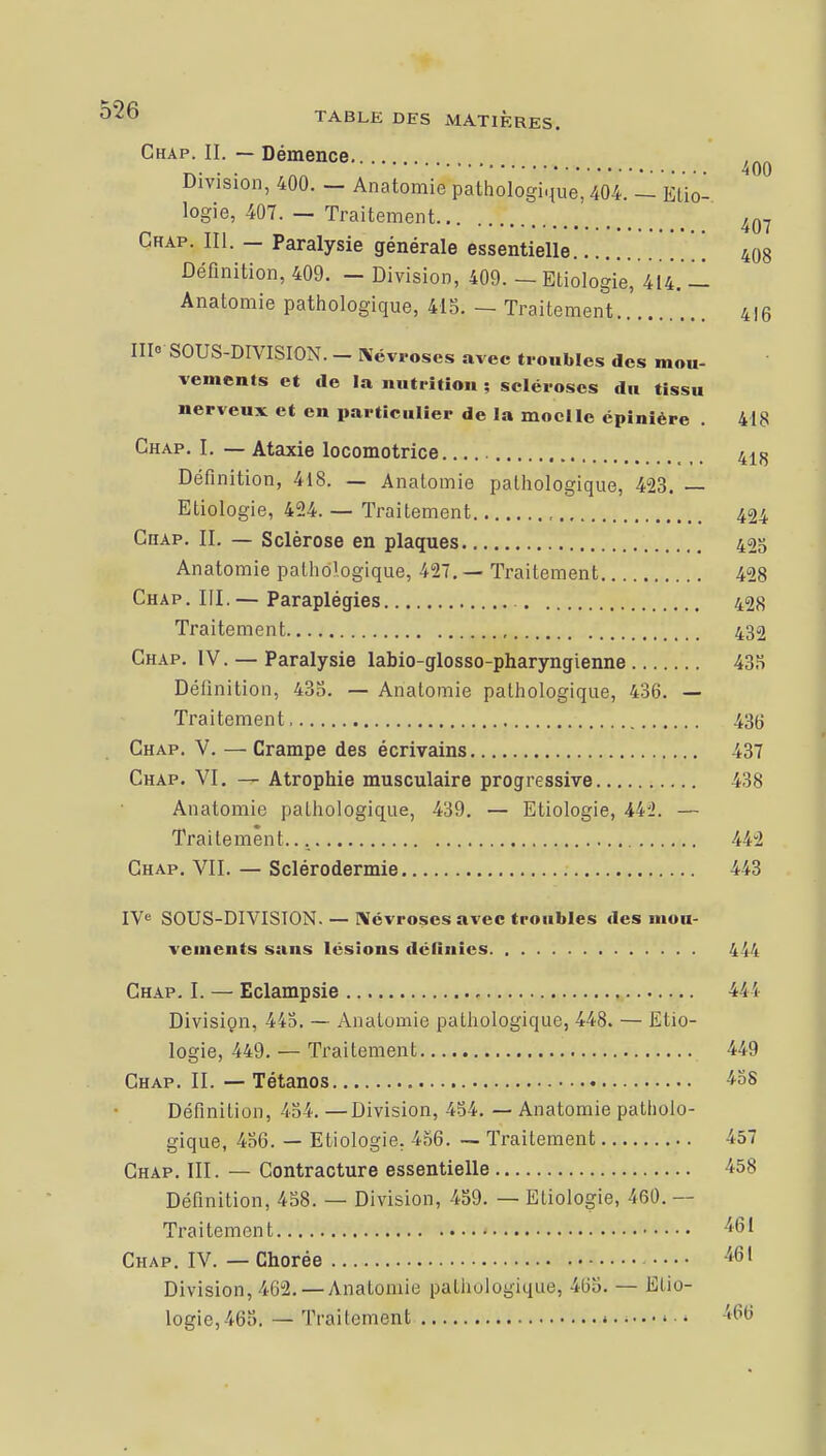 Chap. IL — Démence ^ Division, 400. — Anatomie pathologique, 404. — Etio- logie, 407. — Traitement 407 Chap. III. — Paralysie générale essentielle 408 Définition, 409. - Division, 409. — Etiologie, 414.'11 Anatomie pathologique, 415. — Traitement 4!6 III» SOUS-DIVISION. - Névroses avec troubles des mou- vements et de la nutrition ; scléroses du tissu nerveux et en particulier de la moelle épinière . 418 Chap. I. — Ataxie locomotrice 418 Définition, 418. — Anatomie pathologique, 423. — Etiologie, 424. — Traitement 424 Chap. IL — Sclérose en plaques 425 Anatomie pathologique, 427. — Traitement 428 Chap . III. — Paraplégies 428 Traitement 432 Chap. IV. — Paralysie labio-glosso-pharyngienne 435 Définition, 435. — Anatomie pathologique, 436. — Traitement 43(j Chap. V. — Crampe des écrivains 437 Chap. VI. — Atrophie musculaire progressive 438 Anatomie pathologique, 439. — Etiologie, 441 — Traitement... 442 Chap. VII. — Sclérodermie 443 IVe SOUS-DIVISION. — Névroses avec troubles des mou- vements sans lésions définies 444 Chap. I. — Eclampsie 444 Division, 445. — Anatomie pathologique, 448. — Etio- logie, 449. — Traitement 449 Chap. IL — Tétanos 458 Définition, 454. —Division, 454. — Anatomie patholo- gique, 456. — Etiologie. 456. — Traitement 457 Chap. III. — Contracture essentielle 458 Définition, 458. — Division, 459. — Etiologie, 460. — Traitement 461 Chap. IV. — Chorée 461 Division, 462. —Anatomie pathologique, 465. — Etio- logie, 465. — Traitement •« 466