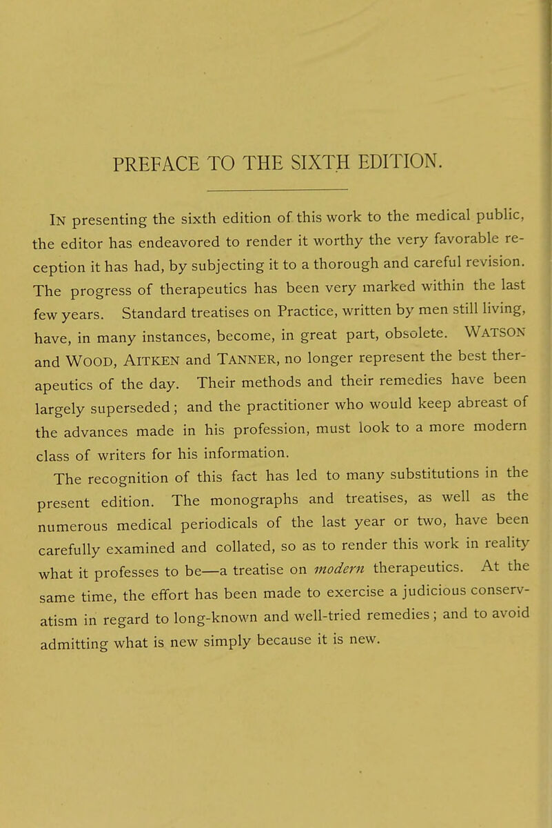 IN presenting the sixth edition of this work to the medical public, the editor has endeavored to render it worthy the very favorable re- ception it has had, by subjecting it to a thorough and careful revision. The progress of therapeutics has been very marked within the last few years. Standard treatises on Practice, written by men still living, have, in many instances, become, in great part, obsolete. WATSON and WOOD, AlTKEN and TANNER, no longer represent the best ther- apeutics of the day. Their methods and their remedies have been largely superseded; and the practitioner who would keep abreast of the advances made in his profession, must look to a more modern class of writers for his information. The recognition of this fact has led to many substitutions in the present edition. The monographs and treatises, as well as the numerous medical periodicals of the last year or two, have been carefully examined and collated, so as to render this work in reality what it professes to be—a treatise on modem therapeutics. At the same time, the effort has been made to exercise a judicious conserv- atism in regard to long-known and well-tried remedies; and to avoid admitting what is new simply because it is new.