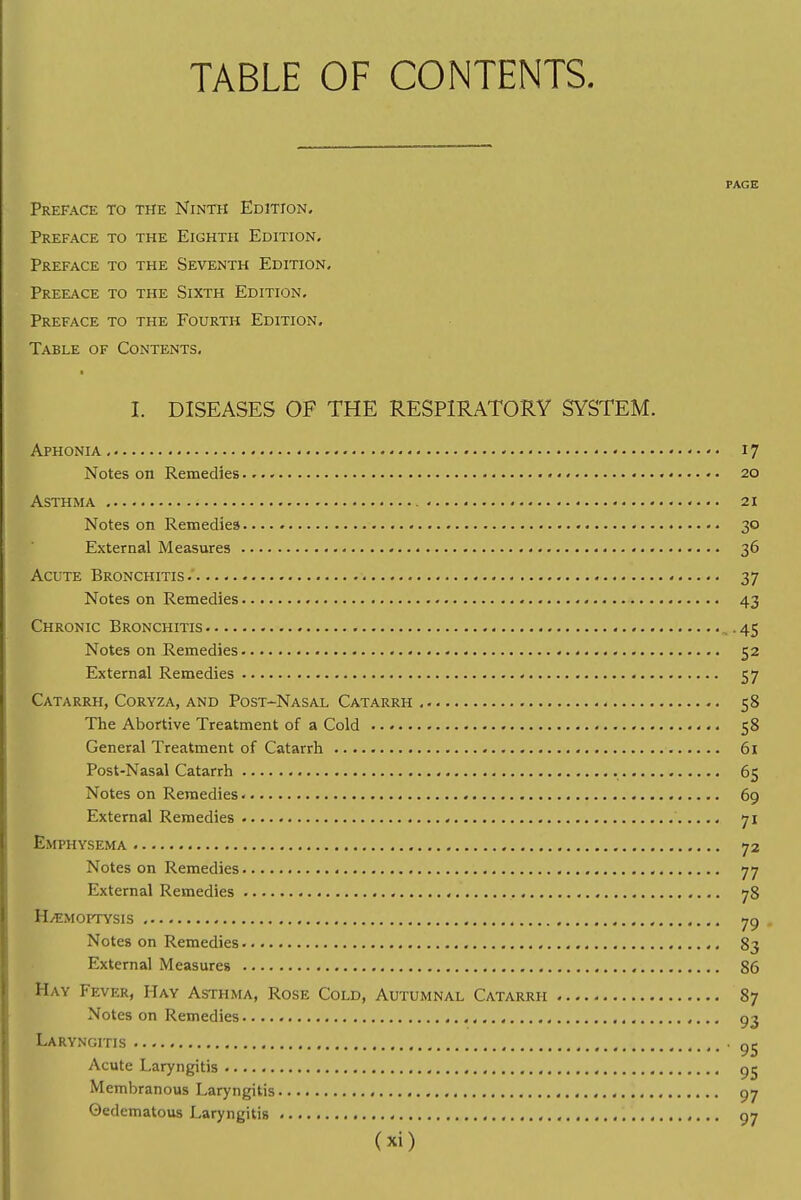 TABLE OF CONTENTS. PAGE Preface to the Ninth Edition. Preface to the Eighth Edition. Preface to the Seventh Edition. Preeace to the Sixth Edition. Preface to the Fourth Edition. Table of Contents. I. DISEASES OF THE RESPIRATORY SYSTEM. Aphonia 17 Notes on Remedies • 20 Asthma - • •. 21 Notes on Remedies • 30 External Measures 36 Acute Bronchitis 37 Notes on Remedies 43 Chronic Bronchitis ,. 45 Notes on Remedies 52 External Remedies 57 Catarrh, Coryza, and Post-Nasal Catarrh 58 The Abortive Treatment of a Cold 58 General Treatment of Catarrh 61 Post-Nasal Catarrh 65 Notes on Remedies 69 External Remedies 71 Emphysema 72 Notes on Remedies 77 External Remedies 78 H/EMOPTYSIS 79 . Notes on Remedies 83 External Measures 86 Hay Fever, Hay Asthma, Rose Cold, Autumnal Catarrh 87 Notes on Remedies 93 Laryngitis 9e Acute Laryngitis 95 Membranous Laryngitis 97 ©edematous Laryngitis 97