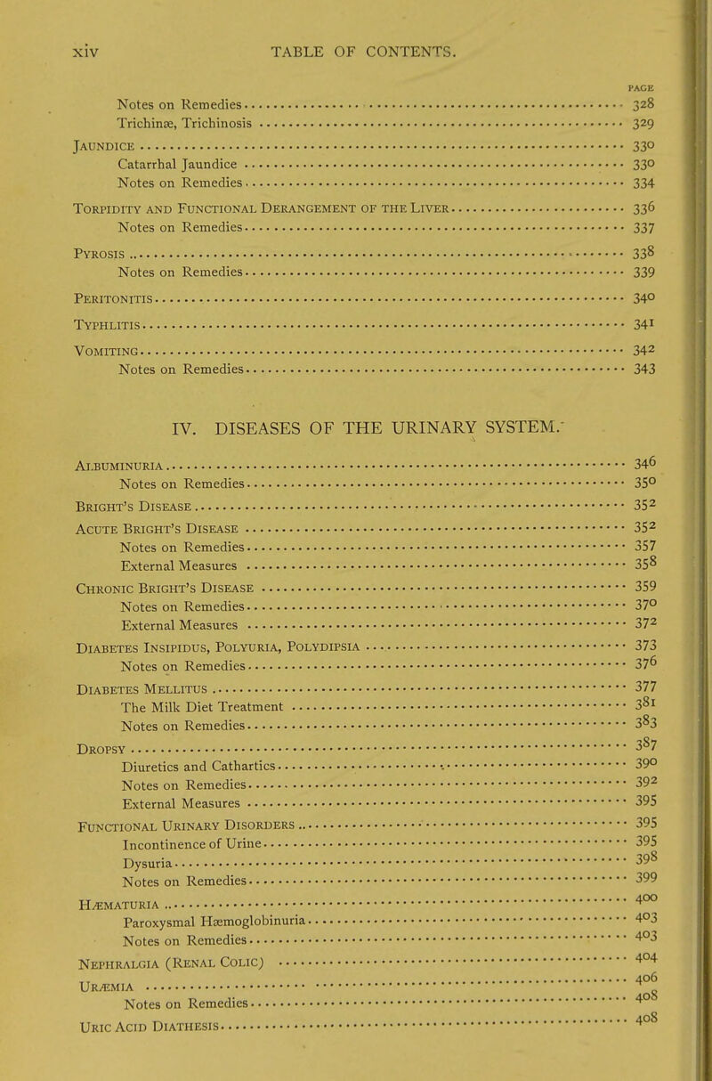 PACE Notes on Remedies 328 Trichinae, Trichinosis 329 Jaundice 33° Catarrhal Jaundice 33° Notes on Remedies 334 Torpidity and Functional Derangement of the Liver 336 Notes on Remedies 337 Pyrosis ■ 338 Notes on Remedies 339 Peritonitis 34° Typhlitis 341 Vomiting 342 Notes on Remedies 343 IV. DISEASES OF THE URINARY SYSTEM.' Albuminuria 346 Notes on Remedies 35° Bright's Disease 352 Acute Bright's Disease 352 Notes on Remedies 357 External Measures • 358 Chronic Bright's Disease 359 Notes on Remedies 37° External Measures 372 Diabetes Insipidus, Polyuria, Polydipsia 373 Notes on Remedies 37^ Diabetes Mellitus 377 The Milk Diet Treatment 3Sl Notes on Remedies 3^3 Dropsy 387 Diuretics and Cathartics 39° Notes on Remedies 392 External Measures 395 Functional Urinary Disorders 395 Incontinence of Urine 395 Dysuria 39& Notes on Remedies 399 HEMATURIA 4°° Paroxysmal HEemoglobinuria 4°3 Notes on Remedies 4°3 Nephralgia (Renal Colic) 404 406 Uraemia n Notes on Remedies 4 Uric Acid Diathesis 4°S