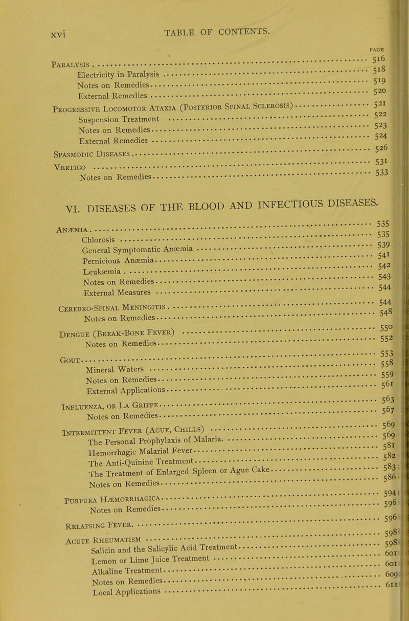 PAGE 516 Paralysis Electricity in Paralysis 5 Notes on Remedies C 20 External Remedies Progressive Locomotor Ataxia (Posterior Spinal Sclerosis) 521 Suspension Treatment ^22 1 523 Notes on Remedies , C24 External Remedies 526 Spasmodic Diseases • 531 Vertigo _ Notes on Remedies VI. DISEASES OF THE BLOOD AND INFECTIOUS DISEASES. 535 Anemia Chlorosis General Symptomatic Ansemia ' ' Pernicious Aneemia T , 542 Leuksemia Notes on Remedies • • a • ••••»•••S44 External Measures ' 544 Cerebro-Spinal Meningitis Notes on Remedies . 550 Dengue (Break-Bone Fever) J Notes on Remedies 553 Gout 55g Mineral Waters ^ Notes on Remedies  ^ ^ External Applications 563 > Influenza, or La Grippe ^ Notes on Remedies Intermittent Fever (Ague, Chills) 5^9 The Personal Prophylaxis of Malaria => Hemorrhagic Malarial Fever * The Anti-Quinine Treatment ■ fhe Treatment of Enlarged Spleen or Ague Cake •••••• 5^ j Notes on Remedies 5941f Purpura Hemorrhagica fi Notes on Remedies 596 1 Relapsing Fever 59N Acute Rheumatism gc| Salicin and the Salicylic Acid Treatment •  £1 Lemon or Lime Juice Treatment 601 \ Alkaline Treatment    ^ Notes on Remedies ' 6l jl Local Applications