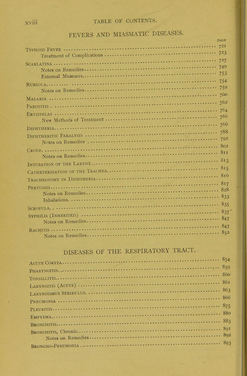 FEVERS AND MIASMATIC DISEASES. PAGE 721 Typhoid Fever _ Treatment of Complications 727 Scarlatina Notes on Remedies 753 External Measures 754 Rubeola Notes on Remedies • 760 Malaria 762 Parotitis 764 Erysipelas ~ New Methods of Treatment 766 Diphtheria 7° Diphtheritic Paralysis Notes on Remedies 802 Croup V 811 Notes on Remedies 813 Intubation of the Larynx Catheterization of the Trachea 15 816 Tracheotomy in Diphtheria 817 Pertussis g2g Notes on Remedies ' 833 Inhalations 835 Scrofula 837' Syphilis (Inherited) Notes on Remedies 847 Rachitis g Notes on Remedies DISEASES OF THE RESPIRATORY TRACT. 854 Acute Coryza 859 Pharyngitis 860 Tonsillitis v 86l Laryngitis (Acute) 863 Laryngismus Stridulus 866 Pneumonia 875 Pleuritis 880 Empyema 88 S Bronchitis 891 Bronchitis, Chronic Notes on Remedies 893 Broncho-Pneumonia