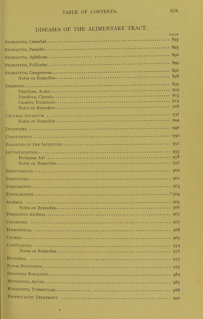 DISEASES OF THE ALIMENTARY TRACT. PAGE Stomatitis, Catarrhal **95 Stomatitis, Parasitic **95 Stomatitis, Aphthous ^ Stomatitis, Follicular **99 Stomatitis, Gangrenous ^9° Notes on Remedies ^9^ Dyspepsia ^99 Diarrhoea, Acute 9°3 Diarrhcea, Chronic 9°3 Curative Treatment 9T9 Notes on Remedies 92^ Cholera Infantum 931 Notes on Remedies 944 Dysentery 94° Constipation 95° Parasites of the Intestines 951 Intussusception 955 Prolapsus Ani 95» Notes on Remedies 959 Perityphlitis 9DO Peritonitis 901 Pericarditis 963 Endocarditis * 9^4 Anaemia 965 Notes on Remedies 9°° Pernicious Anaemia 967 Chlorosis 967 Haemophilia 968 Chorea 969 Convulsions 972 Notes on Remedies 976 Hysteria 977 Pavor Nocturnus 979 Infantile Paralysis 982 Meningitis, Acute 985 Meningitis, Tubercular 988 Prophyi actic Treatment 990