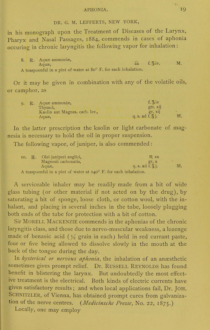 DR. G. M. LEFFERTS, NEW YORK, in his monograph upon the Treatment of Diseases of the Larynx, Pharyx and Nasal Passages, 1884, commends in cases of aphonia occuring in chronic laryngitis the following vapor for inhalation: 8. R. Aquce ammonia;, Aquae, aa f.3iv. M. A teaspoonful in a pint of water at 8o° F. for each inhalation. Or it may be given in combination with any of the volatile oils, or camphor, as 9- R- Aquae ammonias, f. 5iv Thymol, gtt. xij Kaolin aut Magnes. carb. lev., gr. xij Aquse, q. s. ad f. § j. M. In the latter prescription the kaolin or light carbonate of mag- nesia is necessary to hold the oil in proper suspension. The following vapor, of juniper, is also commended: 10. R. Olei juniperi anglici, TTl xx Magnesii carbonatis, gr. x Aquse, q. s. ad f. § j. M. A teaspoonful in a pint of water at 1400 F. for each inhalation. A serviceable inhaler may be readily made from a bit of wide glass tubing (or other material if not acted on by the drug), by saturating a bit of sponge, loose cloth, or cotton wool, with the in- halant, and placing in several inches in the tube, loosely plugging both ends of the tube for protection with a bit of cotton. Sir Morell Mackenzie commends in the aphonias of the chronic laryngitis class, and those due to nervo-muscular weakness, a lozenge made of benzoic acid (}4 grain in each) held in red currant paste, four or five being allowed to dissolve slowly in the mouth at the back of the tongue during the day. In hysterical or nervous aphonia, the inhalation of an anaesthetic sometimes gives prompt relief. Dr. RUSSELL REYNOLDS has found benefit in blistering the larynx. But undoubtedly the most effect- ive treatment is the electrical. Both kinds of electric currents have given satisfactory results; and when local applications fail, Dr. JOH. SCHNITZLER, of Vienna, has obtained prompt cures from galvaniza- tion of the nerve centres. {Medicinsche Presse, No. 22, 1875.) Locally, one may employ