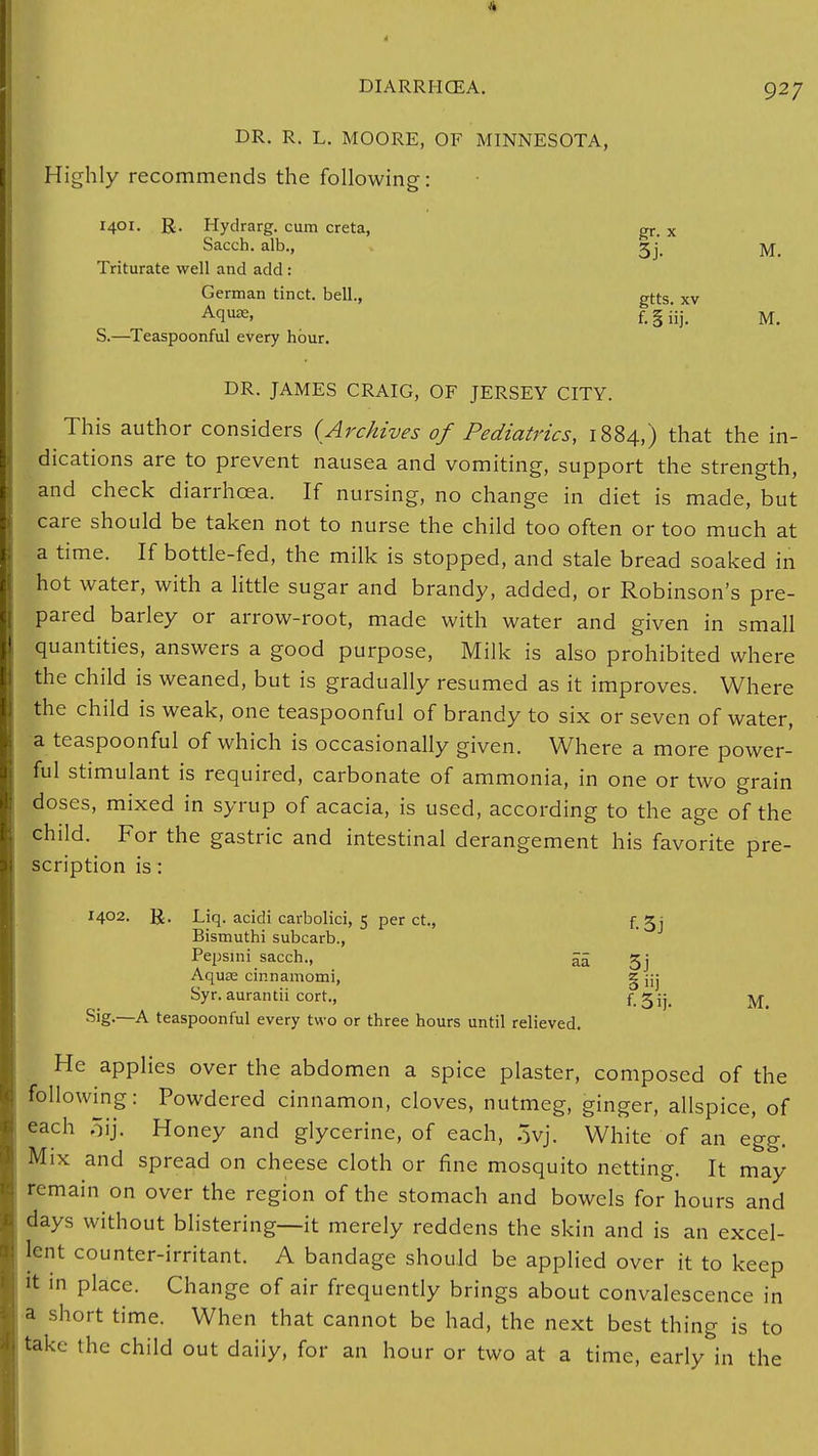 DR. R. L. MOORE, OF MINNESOTA, Highly recommends the following: 1401. R. Hydrarg. cum creta, gr. x Sacch. alb., 2j. M. Triturate well and add: German tinct. bell., gtts. xv Acluje- f. § i'ij. M. S.—Teaspoonful every hour. DR. JAMES CRAIG, OF JERSEY CITY. This author considers (Archives of Pediatrics, 1884,) that the in- dications are to prevent nausea and vomiting, support the strength, and check diarrhoea. If nursing, no change in diet is made, but care should be taken not to nurse the child too often or too much at a time. If bottle-fed, the milk is stopped, and stale bread soaked in hot water, with a little sugar and brandy, added, or Robinson's pre- pared barley or arrow-root, made with water and given in small quantities, answers a good purpose, Milk is also prohibited where the child is weaned, but is gradually resumed as it improves. Where the child is weak, one teaspoonful of brandy to six or seven of water, a teaspoonful of which is occasionally given. Where a more power- ful stimulant is required, carbonate of ammonia, in one or two grain doses, mixed in syrup of acacia, is used, according to the age of the child. For the gastric and intestinal derangement his favorite pre- scription is : 1402. R. Liq. acidi carbolici, 5 per ct., f.^j Bismuthi subcarb., Pepsini sacch., aa 5j Aquse cinnamomi, g jjj Syr. aurantii cort., f. 5ij. M Sig.—A teaspoonful every two or three hours until relieved. He applies over the abdomen a spice plaster, composed of the following: Powdered cinnamon, cloves, nutmeg, ginger, allspice, of each 5ij. Honey and glycerine, of each, 3yj. White of an egg. Mix and spread on cheese cloth or fine mosquito netting. It may remain on over the region of the stomach and bowels for hours and days without blistering—it merely reddens the skin and is an excel- lent counter-irritant. A bandage should be applied over it to keep it in place. Change of air frequently brings about convalescence in a short time. When that cannot be had, the next best thing is to take the child out daiiy, for an hour or two at a time, early in the