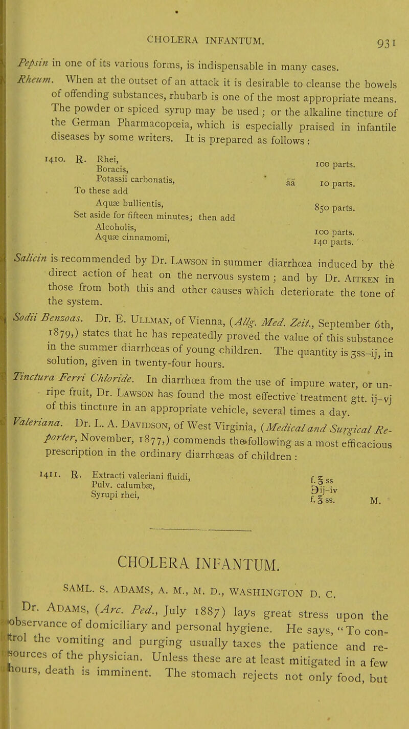 CHOLERA INFANTUM. 93 I Pepsin in one of its various forms, is indispensable in many cases. Rheum. When at the outset of an attack it is desirable to cleanse the bowels of offending substances, rhubarb is one of the most appropriate means. The powder or spiced syrup may be used; or the alkaline tincture of the German Pharmacopoeia, which is especially praised in infantile diseases by some writers. It is prepared as follows : I4I°- R- *hd>. 100 parts. Boracis, 1 Potassii carbonatis, 5£ IO parts> To these add Aquae bullientis, partg> Set aside for fifteen minutesj then add tk°hoHs' 100 parts. Aqu* cinnamorm, HO ^ Salicin is recommended by Dr. Lawson in summer diarrhoea induced by the direct action of heat on the nervous system ; and by Dr. Aitken in those from both this and other causes which deteriorate the tone of the system. Sodii Benzoas. Dr. E. Ullman, of Vienna, {Allg. Med. Zeit., September 6th, 1879,) states that he has repeatedly proved the value of this substance in the summer diarrhoeas of young children. The quantity is 3ss-ij, in solution, given in twenty-four hours. finctura Ferri Chloride. In diarrhoea from the use of impure water, or un- ripe fruit, Dr. Lawson has found the most effective'treatment gtt. ij-vj of this tincture in an appropriate vehicle, several times a day. Valeriana. Dr. L. A. Davidson, of West Virginia, {Medical and Surgical Re- porter, November, 1877,) commends the*following as a most efficacious prescription m the ordinary diarrhoeas of children : M- R. Extracti valeriani fluidi, f?cc Pulv. calumbse, rJ?. , Syrupi rhei, piJ_lv 1 ' f. Sss. M. CHOLERA INFANTUM. SAML. S. ADAMS, A. M., M. D., WASHINGTON D. C. Dr. Adams, (Arc. Ped., July 1887) lays great stress upon the -observance of domiciliary and personal hygiene. He says, « To con- trol the vomiting and purging usually taxes the patience and re- sources of the physician. Unless these are at least mitigated in a few ttiours, death is imminent. The stomach rejects not only food but