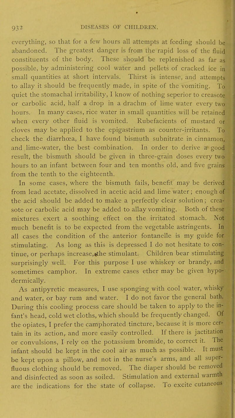 everything, so that for a few hours all attempts at feeding should be abandoned. The greatest danger is from the rapid loss of the fluid constituents of the body. These :,Iiould be replenished as far as possible, by administering cool water and pellets of cracked ice in small quantities at short intervals. Thirst is intense, and attempts to allay it should be frequently made, in spite of the vomiting. To quiet the stomachal irritability, I know of nothing seperior to creasote or carbolic acid, half a drop in a drachm of lime water every two hours. In many cases, rice water in small quantities will be retained when every other fluid is vomited. Rubefacients of mustard or cloves may be applied to the epigastrium as counter-irritants. To check the diarrhoea, I have found bismuth subnitrate in cinnamon, and lime-water, the best combination. In order to derive a good result, the bismuth should be given in three-grain doses every two hours to an infant between four and ten months old, and five grains from the tenth to the eighteenth. In some cases, where the bismuth fails, benefit may be derived from lead acetate, dissolved in acetic acid and lime water; enough of the acid should be added to make a perfectly clear solution; crea- sote or carbolic acid may be added to allay vomiting. Both of these mixtures exert a soothing effect on the irritated stomach. Not much benefit is to be expected from the vegetable astringents. In all cases the condition of the anterior fontanelle is my guide for stimulating. As long as this is depressed I do not hesitate to con- tinue, or perhaps increase,«the stimulant. Children bear stimulating surprisingly well. For this purpose I use whiskey or brandy, and sometimes camphor. In extreme cases ether may be given hypo- dermically. As antipyretic measures, I use sponging with cool water, whisky and water, or bay rum and water. I do not favor the general bath. During this cooling process care should be taken to apply to the in- fant's head, cold wet cloths, which should be frequently changed. Of the opiates, I prefer the camphorated tincture, because it is more cer- tain in its action,, and more easily controlled. If there is jactitation or convulsions, I rely on the potassium bromide, to correct it. The infant should be kept in the cool air as much as possible. It must be kept upon a pillow, and not in the nurse's arms, and all super- fluous clothing should be removed. The diaper should be removed and disinfected as soon as soiled. Stimulation and external warmth are the indications for the state of collapse. To excite cutaneous