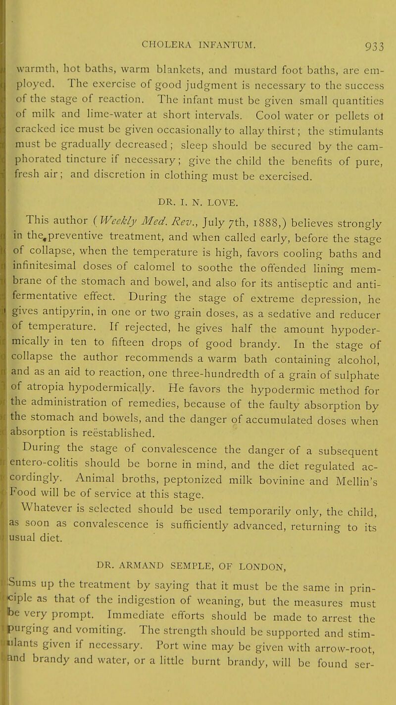 warmth, hot baths, warm blankets, and mustard foot baths, are em- ployed. The exercise of good judgment is necessary to the success of the stage of reaction. The infant must be given small quantities of milk and lime-water at short intervals. Cool water or pellets ot cracked ice must be given occasionally to allay thirst; the stimulants must be gradually decreased ; sleep should be secured by the cam- phorated tincture if necessary; give the child the benefits of pure, fresh air; and discretion in clothing must be exercised. DR. I. N. LOVE. This author ( Weekly Med. Rev., July 7th, 1888,) believes strongly in the.preventive treatment, and when called early, before the stage of collapse, when the temperature is high, favors cooling baths and infinitesimal doses of calomel to soothe the offended lining mem- brane of the stomach and bowel, and also for its antiseptic and anti- fermentative effect. During the stage of extreme depression, he gives antipyrin, in one or two grain doses, as a sedative and reducer of temperature. If rejected, he gives half the amount hypoder- mically in ten to fifteen drops of good brandy. In the stage of collapse the author recommends a warm bath containing alcohol, and as an aid to reaction, one three-hundredth of a grain of sulphate of atropia hypodermically. He favors the hypodermic method for the administration of remedies, because of the faulty absorption by the stomach and bowels, and the danger of accumulated doses when j absorption is reestablished. During the stage of convalescence the danger of a subsequent entero-colitis should be borne in mind, and the diet regulated ac- cordingly. Animal broths, peptonized milk bovinine and Mellin's Food will be of service at this staere. Whatever is selected should be used temporarily only, the child, as soon as convalescence is sufficiently advanced, returning to its usual diet. DR. ARMAND SEMPLE, OF LONDON, Sums up the treatment by saying that it must be the same in prin- iple as that of the indigestion of weaning, but the measures must e very prompt. Immediate efforts should be made to arrest the purging and vomiting. The strength should be supported and stim- ulants given if necessary. Port wine may be given with arrow-root, >and brandy and water, or a little burnt brandy, will be found ser-
