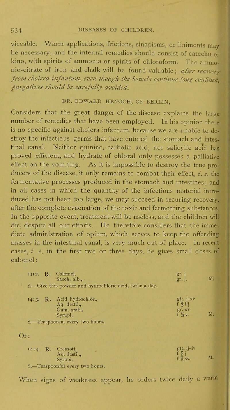 viceable. Warm applications, frictions, sinapisms, or liniments may- be necessary, and the internal remedies should consist of catechu or kino, with spirits of ammonia or spirits of chloroform. The ammo- nio-citrate of iron and chalk will be found valuable; after recovery from cholera infantum, even though the bowels continue long confined purgatives should be carefully avoided. DR. EDWARD HENOCH, OF BERLIN, Considers that the great danger of the disease explains the large number of remedies that have been employed. In his opinion there is no specific against cholera infantum, because we are unable to de- stroy the infectious germs that have entered the stomach and intes- tinal canal. Neither quinine, carbolic acid, nor salicylic acid has proved efficient, and hydrate of chloral only possesses a palliative effect on the vomiting. As it is impossible to destroy the true pro- ducers of the disease, it only remains to combat their effect, i. e. the fermentative processes produced in the stomach and intestines; and in all cases in which the quantity of the infectious material intro- duced has not been too large, we may succeed in securing recovery, after the complete evacuation of the toxic and fermenting substances. In the opposite event, treatment will be useless, and the children will die, despite all our efforts. He therefore considers that the imme- diate administration of opium, which serves to keep the offending masses in the intestinal canal, is very much out of place. In recent cases, i. e. in the first two or three days, he gives small doses of calomel: 1412. R. Calomel, gr. j Sacch. alb., gr. j. M. S.—Give this powder and hydrochloric acid, twice a day. 1413. R. Acid hydrochlor., gtt. j-xv Aq. destil., f. § iij Gum. arab., gr. xv Syrupi, f. 3 v. M. S.—Teaspoonful every two hours. Or: 1414. R. Creasoti, gtt. ij-iv Aa. destil., f-3j Syrupi, f- § SS. S.—Teaspoonful every two hours. M. When signs of weakness appear, he orders twice daily a war m