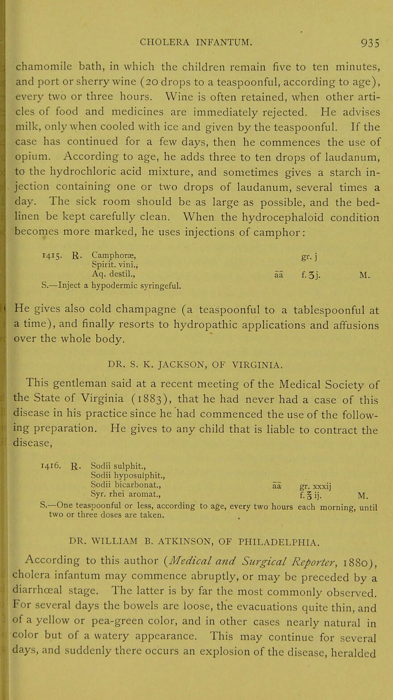 chamomile bath, in which the children remain five to ten minutes, and port or sherry wine (20 drops to a teaspoonful, according to age), every two or three hours. Wine is often retained, when other arti- cles of food and medicines are immediately rejected. He advises milk, only when cooled with ice and given by the teaspoonful. If the case has continued for a few days, then he commences the use of opium. According to age, he adds three to ten drops of laudanum, to the hydrochloric acid mixture, and sometimes gives a starch in- jection containing one or two drops of laudanum, several times a day. The sick room should be as large as possible, and the bed- linen be kept carefully clean. When the hydrocephaloid condition becomes more marked, he uses injections of camphor: 1415. R. Camphorse, gr. j Spirit, vini.j Aq. destil., aa f.3j. M. S.—Inject a hypodermic syringeful. i He gives also cold champagne (a teaspoonful to a tablespoonful at a time), and finally resorts to hydropathic applications and affusions over the whole body. DR. S. K. JACKSON, OF VIRGINIA. This gentleman said at a recent meeting of the Medical Society of the State of Virginia (1883), that he had never had a case of this disease in his practice since he had commenced the use of the follow- i ing preparation. He gives to any child that is liable to contract the disease, 1416. R. Sodii sulphit., Sodii hyposulphit., Sodii bicarbonat., aa gr. xxxij Syr. rhei aromat., f-§ij. M. S.—One teaspoonful or less, according to age, every two hours each morning, until two or three doses are taken. DR. WILLIAM B. ATKINSON, OF PHILADELPHIA. According to this author {Medical and Surgical Reporter, 1880), cholera infantum may commence abruptly, or may be preceded by a I diarrhceal stage. The latter is by far the most commonly observed. For several days the bowels arc loose, the evacuations quite thin, and . of a yellow or pea-green color, and in other cases nearly natural in \ color but of a watery appearance. This may continue for several ► days, and suddenly there occurs an explosion of the disease, heralded