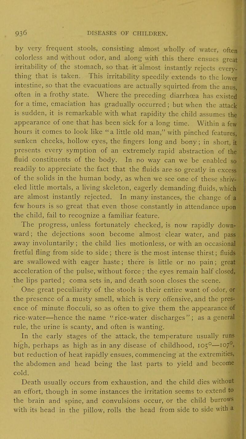 by very frequent stools, consisting almost wholly of water, often colorless and without odor, and along with this there ensues great irritability of the stomach, so that it almost instantly rejects every- thing that is taken. This irritability speedily extends to the lower intestine, so that the evacuations are actually squirted from the amis, often in a frothy state. Where the preceding diarrhoea has existed for a time, emaciation has gradually occurred ; but when the attack is sudden, it is remarkable with what rapidity the child assumes the appearance of one that has been sick for a long time. Within a few hours it comes to look like a little old man, with pinched features, sunken cheeks, hollow eyes, the fingers long and bony; in short, it presents every symption of an extremely rapid abstraction of the fluid constituents of the body. In no way can we be enabled so readily to appreciate the fact that the fluids are so greatly in excess of the solids in the human body, as when we see one of these shriv- eled little mortals, a living skeleton, eagerly demanding fluids, which are almost instantly rejected. In many instances, the change of a few hours is so great that even those constantly in attendance upon the child, fail to recognize a familiar feature. The progress, unless fortunately checked, is now rapidly down- ward ; the dejections soon become almost clear water, and pass away involuntarily; the child lies motionless, or with an occasional fretful fling from side to side; there is the most intense thirst; fluids are swallowed with eager haste; there is little or no pain; great acceleration of the pulse, without force ; the eyes remain half closed, the lips parted; coma sets in, and death soon closes the scene. One great peculiarity of the stools is their entire want of odor, or the presence of a musty smell, which is very offensive, and the pres- ence of minute flocculi, so as often to give them the appearance of rice-water—hence the name rice-water discharges; as a general rule, the urine is scanty, and often is wanting. In the early stages of the attack, the temperature usually runs high, perhaps as high as in any disease of childhood, 1050—1070, but reduction of heat rapidly ensues, commencing at the extremities, the abdomen and head being the last parts to yield and become cold. Death usually occurs from exhaustion, and the child dies without an effort, though in some instances the irritation seems to extend to the brain and spine, and convulsions occur, or the child burrows with its head in the pillow, rolls the head from side to side with a