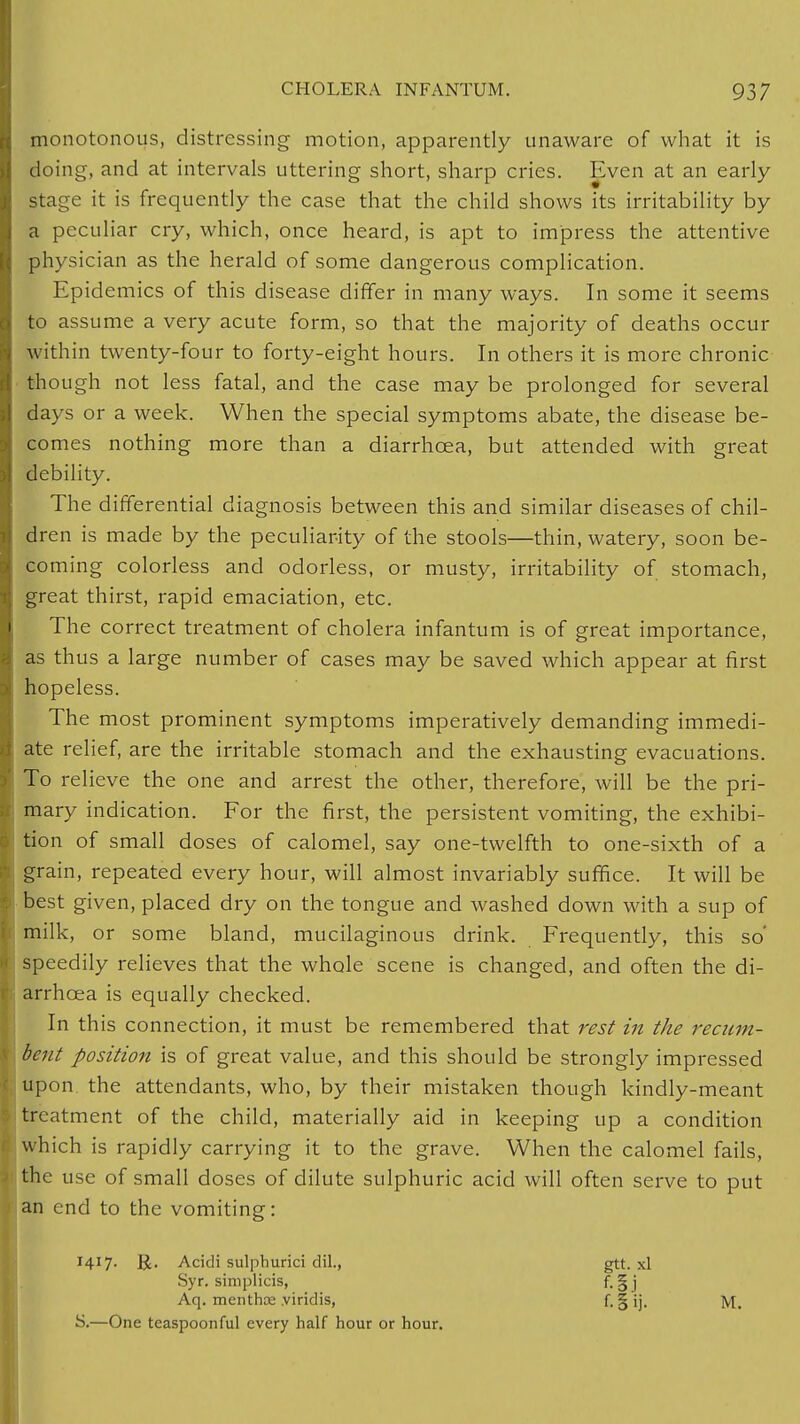 monotonous, distressing motion, apparently unaware of what it is doing, and at intervals uttering short, sharp cries. Even at an early stage it is frequently the case that the child shows its irritability by a peculiar cry, which, once heard, is apt to impress the attentive physician as the herald of some dangerous complication. Epidemics of this disease differ in many ways. In some it seems to assume a very acute form, so that the majority of deaths occur within twenty-four to forty-eight hours. In others it is more chronic though not less fatal, and the case may be prolonged for several days or a week. When the special symptoms abate, the disease be- comes nothing more than a diarrhoea, but attended with great debility. The differential diagnosis between this and similar diseases of chil- dren is made by the peculiarity of the stools—thin, watery, soon be- coming colorless and odorless, or musty, irritability of stomach, great thirst, rapid emaciation, etc. The correct treatment of cholera infantum is of great importance, as thus a large number of cases may be saved which appear at first hopeless. The most prominent symptoms imperatively demanding immedi- ate relief, are the irritable stomach and the exhausting evacuations. To relieve the one and arrest the other, therefore, will be the pri- mary indication. For the first, the persistent vomiting, the exhibi- tion of small doses of calomel, say one-twelfth to one-sixth of a grain, repeated every hour, will almost invariably suffice. It will be best given, placed dry on the tongue and washed down with a sup of milk, or some bland, mucilaginous drink. Frequently, this so' speedily relieves that the whole scene is changed, and often the di- arrhoea is equally checked. In this connection, it must be remembered that rest in the recum- bent position is of great value, and this should be strongly impressed upon the attendants, who, by their mistaken though kindly-meant treatment of the child, materially aid in keeping up a condition which is rapidly carrying it to the grave. When the calomel fails, the use of small doses of dilute sulphuric acid will often serve to put an end to the vomiting: 1417. Acidi sulphurici dil., gtt. xl Syr. simplicis, f. § j Aq. menthce viridis, f. § ij, ]y[. S.—One teaspoonful every half hour or hour.