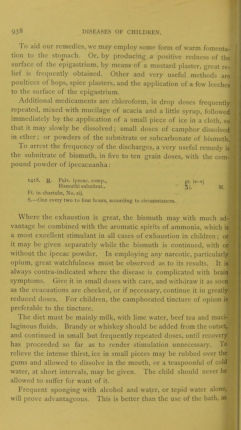 To aid our remedies, we may employ some lbrm of warm fomenta- tion to the stomach. Or, by producing a positive redness of the surface of the epigastrium, by means of a mustard plaster, great re- lief is frequently obtained. Other and very useful methods are poultices of hops, spice plasters, and the application of a few leeches to the surface of the epigastrium. Additional medicaments are chloroform, in drop doses frequently repeated, mixed with mucilage of acacia and a little syrup, followed immediately by the application of a small piece of ice in a cloth, so that it may slowly be dissolved ; small doses of camphor dissolved in ether; or powders of the subnitrate or subcarbonate of bismuth. To arrest the frequency of the discharges, a very useful remedy is the subnitrate of bismuth, in five to ten grain doses, with the com- pound powder of ipecacuanha : 1418. ]J. Pulv. ipecac, comp., gr. iv-vj Bismuthi subnitrat., 5j. M. Ft. in chartulse, No. xij. S.—One every two to four hours, according to circumstances. Where the exhaustion is great, the bismuth may with much ad- vantage be combined with the aromatic spirits of ammonia, which is a most excellent stimulant in all cases of exhaustion in children; or it may be given separately while the bismuth is continued, with or without the ipecac powder. In employing any narcotic, particularly opium, great watchfulness must be observed as to its results. It is always contra-indicated where the disease is complicated with brain symptoms. Give it in small doses with care, and withdraw it as soon as the evacuations are checked, or if necessary, continue it in greatly reduced doses. For children, the camphorated tincture of opium is preferable to the tincture. The diet must be mainly milk, with lime water, beef tea and muci- laginous fluids. Brandy or whiskey should be added from the outset, and continued in small but frequently repeated doses, until recovery has proceeded so far as to render stimulation unnecessary. To relieve the intense thirst, ice in small pieces may be rubbed over the gums and allowed to dissolve in the mouth, or a teaspoonful of cold water, at short intervals, may be given. The child should never be allowed to suffer for want of it. Frequent sponging with alcohol and water, or tepid water alone, will prove advantageous. This is better than the use of the bath, as