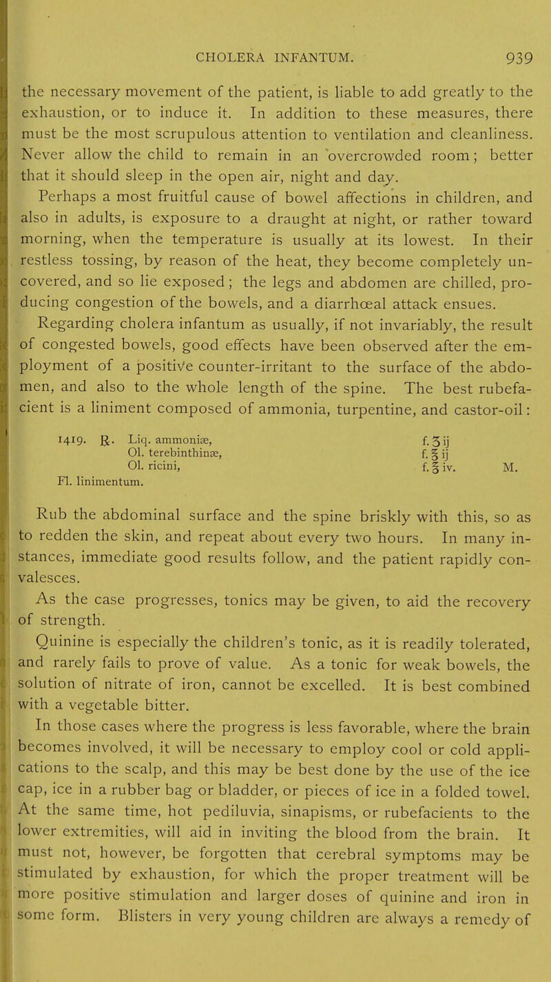 the necessary movement of the patient, is liable to add greatly to the exhaustion, or to induce it. In addition to these measures, there must be the most scrupulous attention to ventilation and cleanliness. Never allow the child to remain in an overcrowded room; better that it should sleep in the open air, night and day. Perhaps a most fruitful cause of bowel affections in children, and also in adults, is exposure to a draught at night, or rather toward morning, when the temperature is usually at its lowest. In their restless tossing, by reason of the heat, they become completely un- covered, and so lie exposed; the legs and abdomen are chilled, pro- ducing congestion of the bowels, and a diarrhceal attack ensues. Regarding cholera infantum as usually, if not invariably, the result of congested bowels, good effects have been observed after the em- ployment of a positive counter-irritant to the surface of the abdo- men, and also to the whole length of the spine. The best rubefa- cient is a liniment composed of ammonia, turpentine, and castor-oil: 1419. Liq. ammonise, f. 5ij Ol. terebinthinse, f. § ij 01. ricini, f.|iv. M. Fl. linimentum. Rub the abdominal surface and the spine briskly with this, so as to redden the skin, and repeat about every two hours. In many in- stances, immediate good results follow, and the patient rapidly con- valesces. As the case progresses, tonics may be given, to aid the recovery of strength. Quinine is especially the children's tonic, as it is readily tolerated, and rarely fails to prove of value. As a tonic for weak bowels, the solution of nitrate of iron, cannot be excelled. It is best combined with a vegetable bitter. In those cases where the progress is less favorable, where the brain becomes involved, it will be necessary to employ cool or cold appli- cations to the scalp, and this may be best done by the use of the ice cap, ice in a rubber bag or bladder, or pieces of ice in a folded towel. At the same time, hot pediluvia, sinapisms, or rubefacients to the lower extremities, will aid in inviting the blood from the brain. It must not, however, be forgotten that cerebral symptoms may be stimulated by exhaustion, for which the proper treatment will be more positive stimulation and larger doses of quinine and iron in some form. Blisters in very young children are always a remedy of