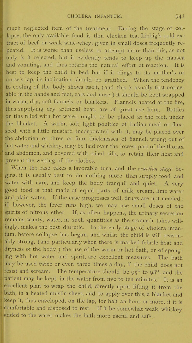 much neglected item of the treatment. During the stage of col- lapse, the only available food is thin chicken tea, Liebig's cold ex- tract of beef or weak wine-whey, given in small doses frequently re- peated. It is worse than useless to attempt more than this, as not only is it rejected, but it evidently tends to keep up the nausea and vomiting, and thus retards the natural effort at reaction. It is best to keep the child in bed, but if it clings to its mother's or nurse's lap, its inclination should be gratified. When the tendency to cooling of the body shows itself, (and this is usually first notice- able in the hands and feet, ears and nose,) it should be kept wrapped in warm, dry, soft flannels or blankets. Flannels heated at the fire, thus supplying dry artificial heat, are of great use here. Bottles or tins filled with hot water, ought to be placed at the feet, under the blanket, A warm, soft, light poultice of Indian meal or flax- seed, with a little mustard incorporated with it, may be placed over the abdomen, or three or four thicknesses of flannel, wrung out of hot water and whiskey, may be laid over the lowest part of the thorax and abdomen, and covered with oiled silk, to retain their heat and prevent the wetting of the clothes. When the case takes a favorable turn, and the reaction stage be- gins, it is usually best to do nothing more than supply food and water with care, and keep the body tranquil and quiet. A very good food is that made of equal parts of milk, cream, lime water and plain water. If the case progresses well, drugs are not needed ; if, however, the fever runs high, we may use small doses of the spirits of nitrous ether. If, as often happens, the urinary secretion remains scanty, water, in such quantities as the stomach takes will- ingly, makes the best diuretic. In the early stage of cholera infan- tum, before collapse has begun, and whilst the child is still reason- ably strong, (and particularly when there is marked febrile heat and dryness of the body,) the use of the warm or hot bath, or of spong- ing with hot water and spirit, are excellent measures. The bath may be used twice or even three times a day, if the child does not resist and scream. The temperature should be 950 to 980, and the patient may be kept in the water from five to ten minutes. It is an excellent plan to wrap the child, directly upon lifting it from the bath, in a heated muslin sheet, and to apply over this, a blanket and keep it, thus enveloped, on the lap, for half an hour or more, if it is comfortable and disposed to rest. If it be somewhat weak, whiskey added to the water makes the bath more useful and safe.