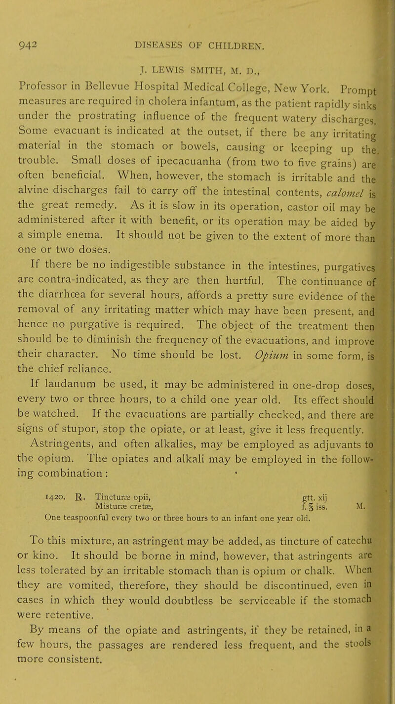 J. LEWIS SMITH, M. D., Professor in Bellevue Hospital Medical College, New York. Prompt measures are required in cholera infantum, as the patient rapidly sinks under the prostrating influence of the frequent watery discharges. Some evacuant is indicated at the outset, if there be any irritating material in the stomach or bowels, causing or keeping up the trouble. Small doses of ipecacuanha (from two to five grains) are often beneficial. When, however, the stomach is irritable and the alvine discharges fail to carry off the intestinal contents, calomel is the great remedy. As it is slow in its operation, castor oil may be administered after it with benefit, or its operation may be aided by a simple enema. It should not be given to the extent of more than one or two doses. If there be no indigestible substance in the intestines, purgatives are contra-indicated, as they are then hurtful. The continuance of the diarrhoea for several hours, affords a pretty sure evidence of the removal of any irritating matter which may have been present, and hence no purgative is required. The object of the treatment then should be to diminish the frequency of the evacuations, and improve their character. No time should be lost. Opium in some form, is the chief reliance. If laudanum be used, it may be administered in one-drop doses, every two or three hours, to a child one year old. Its effect should be watched. If the evacuations are partially checked, and there are signs of stupor, stop the opiate, or at least, give it less frequently. Astringents, and often alkalies, may be employed as adjuvants to the opium. The opiates and alkali may be employed in the follow- ing combination : 1420. R. Tincturre opii, gtt. xij MisturEe cretse, f. § iss. M. One teaspoonful every two or three hours to an infant one year old. To this mixture, an astringent may be added, as tincture of catechu or kino. It should be borne in mind, however, that astringents are less tolerated by an irritable stomach than is opium or chalk. When they are vomited, therefore, they should be discontinued, even in cases in which they would doubtless be serviceable if the stomach were retentive. By means of the opiate and astringents, if they be retained, in a few hours, the passages are rendered less frequent, and the stools more consistent.