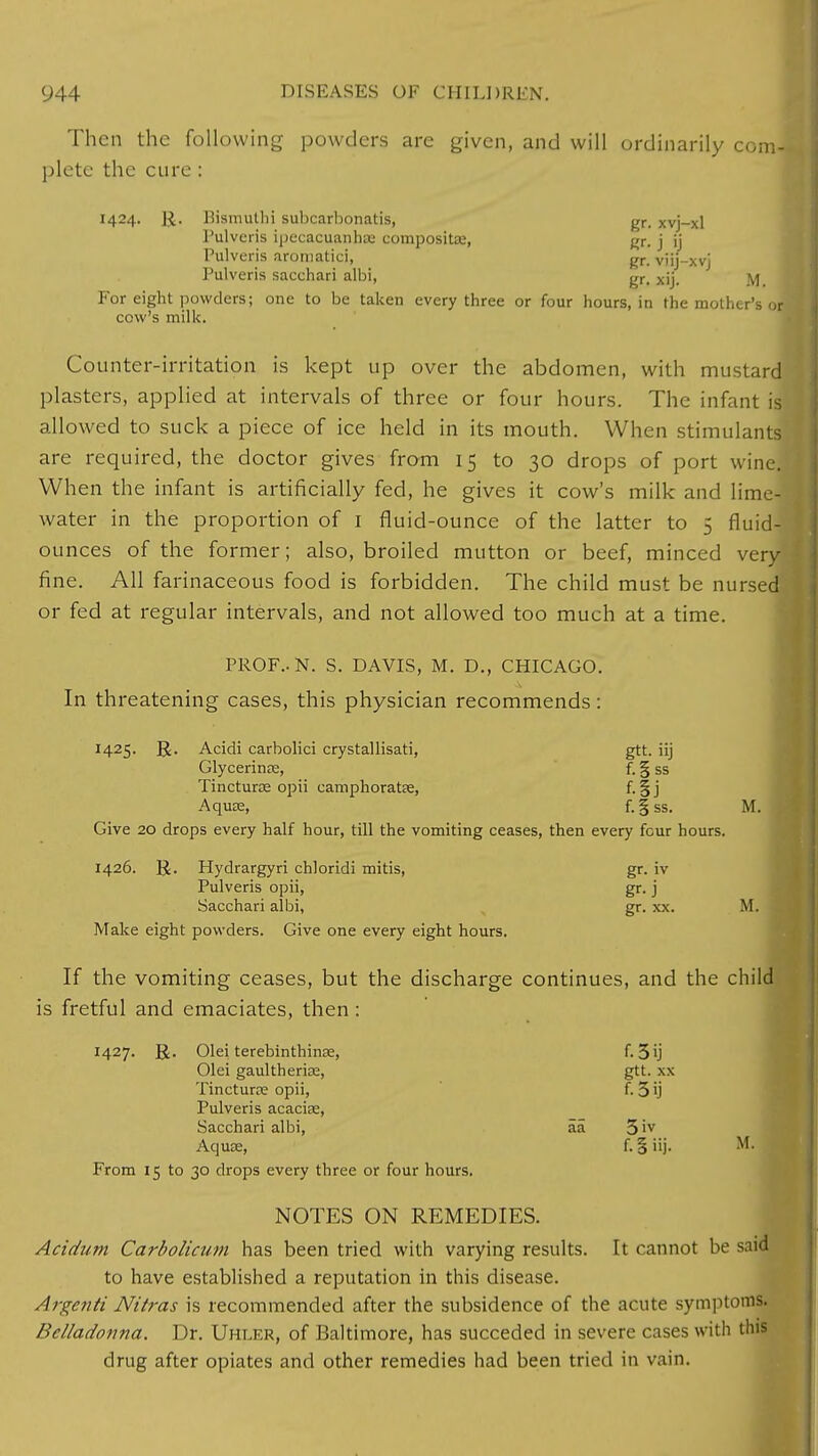Then the following powders are given, and will ordinarily com- plete the cure : 1424. ]£. Bismuth] subcarbonatis, gr- Xvj-xl I'ulvcris ipecacuanha; composite, gr. j ij Pulveris aroniatici, gr_ viij-xvj Pulveris sacchari albi, gr> xjj. ^ For eight powders; one to be taken every three or four hours, in the mother's or cow's milk. Counter-irritation is kept up over the abdomen, with mustard plasters, applied at intervals of three or four hours. The infant il allowed to suck a piece of ice held in its mouth. When stimulants are required, the doctor gives from 15 to 30 drops of port wine. When the infant is artificially fed, he gives it cow's milk and lime- water in the proportion of 1 fluid-ounce of the latter to 5 fluid- ounces of the former; also, broiled mutton or beef, minced very* fine. All farinaceous food is forbidden. The child must be nursed or fed at regular intervals, and not allowed too much at a time. PROF.. N. S. DAVIS, M. D., CHICAGO. In threatening cases, this physician recommends: 1425. ]J. Acidi carbolici crystallisati, gtt. iij Glycerines, f. § ss Tincturae opii camphoratae, f. § j Aquae, f.fss. M. Give 20 drops every half hour, till the vomiting ceases, then every four hours. 1426. ]£. Hydrargyri chloridi mitis, gr. iv Pulveris opii, gr. j Sacchari albi, gr. xx. M. Make eight powders. Give one every eight hours. If the vomiting ceases, but the discharge continues, and the child is fretful and emaciates, then : 1427. R. Olei terebinthinse, f. 3ij Olei gaultherias, gtt. xx Tincturce opii, f. 3 ij Pulveris acacias, Sacchari albi, aa 5 'v Aquae, f. § iij. M. From 15 to 30 drops every three or four hours. NOTES ON REMEDIES. Acidum Carbolicum has been tried with varying results. It cannot be said to have established a reputation in this disease. Argenti Nitras is recommended after the subsidence of the acute symptoms. Belladonna. Dr. Uhler, of Baltimore, has succeded in severe cases with this drug after opiates and other remedies had been tried in vain.