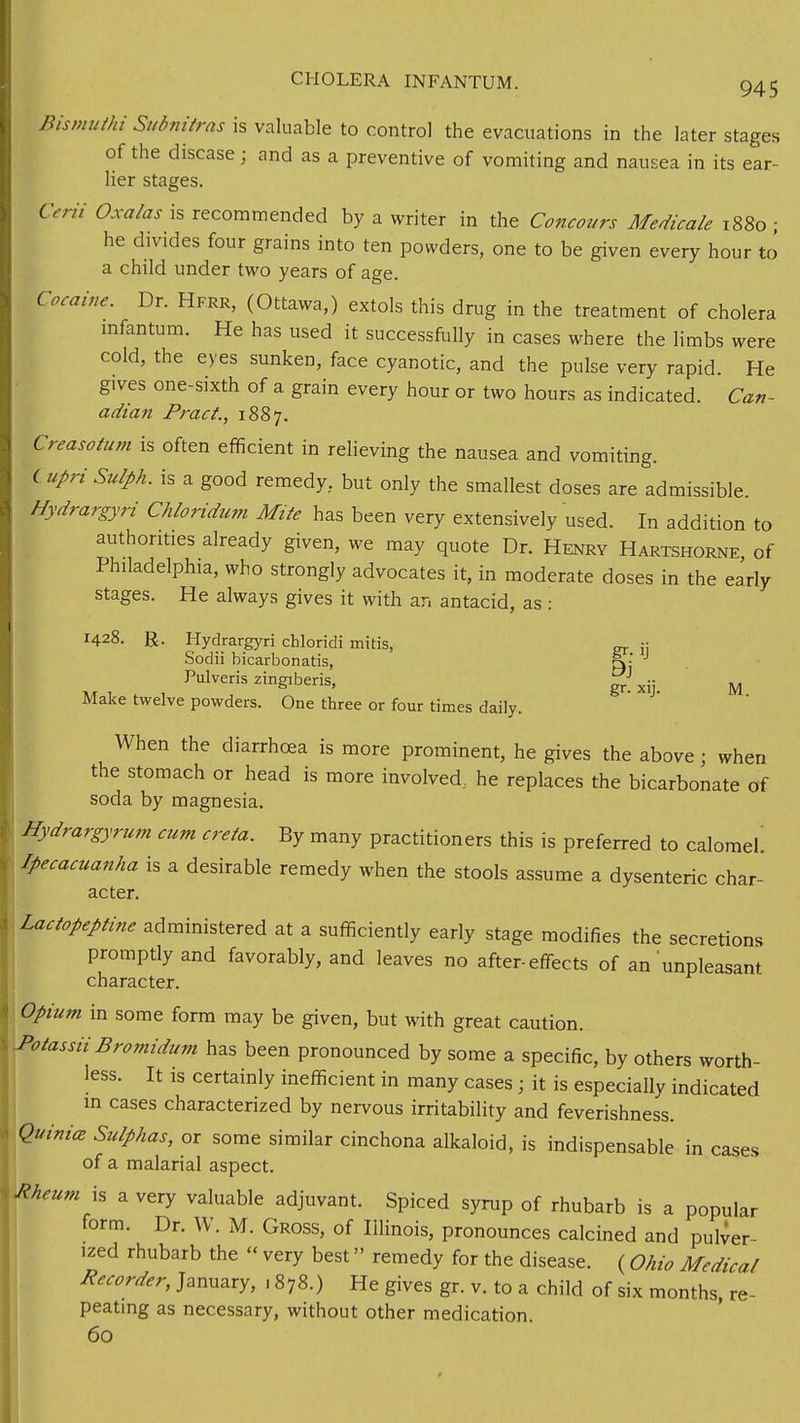 Bismuthi Subnitras is valuable to control the evacuations in the later stages of the disease ; and as a preventive of vomiting and nausea in its ear- lier stages. Cent Oxalas is recommended by a writer in the Concours Medicale 1880 ; he divides four grains into ten powders, one to be given every hour to a child under two years of age. Cocaine. Dr. Hfrr, (Ottawa,) extols this drug in the treatment of cholera infantum. He has used it successfully in cases where the limbs were cold, the eyes sunken, face cyanotic, and the pulse very rapid He gives one-sixth of a grain every hour or two hours as indicated. Can- adian Pract., 1887. Creasotum is often efficient in relieving the nausea and vomiting. lupriSulph. is a good remedy, but only the smallest doses are admissible. Hydrargyri Chlondum Mite has been very extensively used. In addition to authorities already given, we may quote Dr. Henry Hartshorne, of Philadelphia, who strongly advocates it, in moderate doses in the early stages. He always gives it with an antacid, as : 1428. R. Hydrargyri chloridi mitis, CT j: Sodii bicarbonatis, p»j J Pulveris zingiberis, „ } gr. xij. M. Make twelve powders. One three or four times daily. When the diarrhoea is more prominent, he gives the above 5 when the stomach or head is more involved., he replaces the bicarbonate of soda by magnesia. Hydrargyrum cum creta. By many practitioners this is preferred to calomel. ipecacuanha is a desirable remedy when the stools assume a dysenteric char- acter. Lactopeptine administered at a sufficiently early stage modifies the secretions promptly and favorably, and leaves no after-effects of an unpleasant character. Opium in some form may be given, but with great caution. J>otassii Bromidum has been pronounced by some a specific, by others worth- less. It is certainly inefficient in many cases; it is especially indicated in cases characterized by nervous irritability and feverishness. Quiniat Sulphas, or some similar cinchona alkaloid, is indispensable in cases of a malarial aspect. Meum is a very valuable adjuvant. Spiced syrup of rhubarb is a popular form. Dr. W. M. Gross, of Illinois, pronounces calcined and pulver- ized rhubarb the « very best remedy for the disease. ( Ohio Medical Recorder, January, ■ 878.) He gives gr. v. to a child of six months, re- peating as necessary, without other medication. 60