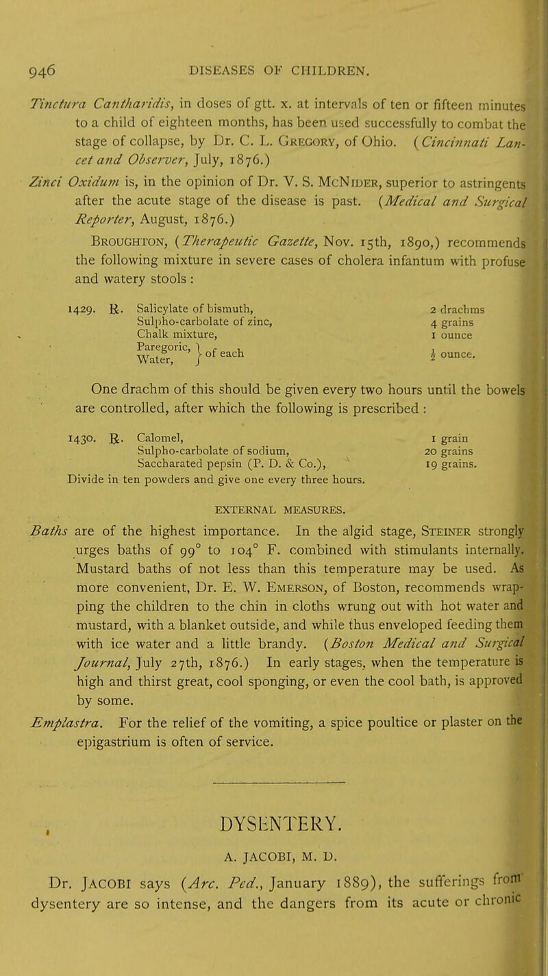 Tinctura Cantharidis, in doses of gtt. x. at intervals of ten or fifteen minutes to a child of eighteen months, has been used successfully to combat the stage of collapse, by Dr. C. L. Gregory, of Ohio. (Cincinnati Lan- cet and Observer, July, 1876.) Zinci Oxidum is, in the opinion of Dr. V. S. McNider, superior to astringents after the acute stage of the disease is past. {Medical and Surgical Reporter, August, 1876.) Broughton, {Therapeutic Gazette, Nov. 15th, 1890,) recommends the following mixture in severe cases of cholera infantum with profuse and watery stools : 1429. R. Salicylate of bismuth, 2 drachms Sulpho-carbolate of zinc, 4 grains Chalk mixture, 1 ounce Watfi°nC' } °f each l- ounCf;- One drachm of this should be given every two hours until the bowels are controlled, after which the following is prescribed : 1430. ]£. Calomel, 1 grain Sulpho-carbolate of sodium, 20 grains Saccharated pepsin (P. D. & Co.), 19 grains. Divide in ten powders and give one every three hours. EXTERNAL MEASURES. Baths are of the highest importance. In the algid stage, Steiner strongly urges baths of 990 to 1040 F. combined with stimulants internally. Mustard baths of not less than this temperature may be used. As more convenient, Dr. E. W. Emerson, of Boston, recommends wrap- ping the children to the chin in cloths wrung out with hot water and mustard, with a blanket outside, and while thus enveloped feeding them with ice water and a little brandy. {Boston Medical and Surgical Journal, July 27th, 1876.) In early stages, when the temperature is high and thirst great, cool sponging, or even the cool bath, is approved by some. Emplastra. For the relief of the vomiting, a spice poultice or plaster on the epigastrium is often of service. DYSENTERY. A. JACOBI, M. D. Dr. JACOBI says {Arc. Fed., January 1889), the sufferings fr dysentery are so intense, and the dangers from its acute or chro