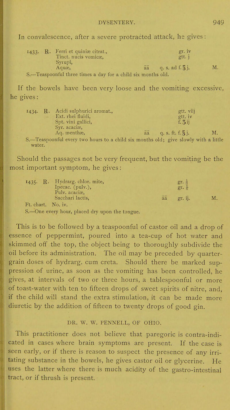 In convalescence, after a severe protracted attack, he gives: 1433. R. Ferri et quinine citrat., gr. iv Tinct. nucis vomicse, gtt. j Syrupi, Aquae, aa q. s. adf. §j. M. S.—Teaspoonful three times a day for a child six months old. If the bowels have been very loose and the vomiting excessive, he gives: 1434. R. Acidi sulphurici aromat, gtt. viij Ext. rhei fluidi, gtt. iv Spt. vini gallici, f. 3 ij Syr. acacias, Aq. menthae, aa q. s. ft. f. §j. M. S.—Teaspoonful every two hours to a child six months old; give slowly with a little water. Should the passages not be very frequent, but the vomiting be the most important symptom, he gives : 1435. R. Hydrarg. chlor. mite, gr. I Ipecac, (pulv.), gr. £ Pulv. acacias, Sacchari lactis, aa gr. ij. M. Ft. chart. No. iv. S.—One every hour, placed dry upon the tongue. This is to be followed by a teaspoonful of castor oil and a drop of essence of peppermint, poured into a tea-cup of hot water and skimmed off the top, the object being to thoroughly subdivide the oil before its administration. The oil may be preceded by quarter- grain doses of hydrarg. cum creta. Should there be marked sup- pression of urine, as soon as the vomiting has been controlled, he gives, at intervals of two or three hours, a tablespoonful or more of toast-water with ten to fifteen drops of sweet spirits of nitre, and, if the child will stand the extra stimulation, it can be made more diuretic by the addition of fifteen to twenty drops of good gin. DR. W. W. PENNELL, OF OHIO. This practitioner does not believe that paregoric is contra-indi- cated in cases where brain symptoms are present. If the case is seen early, or if there is reason to suspect the presence of any irri- tating substance in the bowels, he gives castor oil or glycerine. He uses the latter where there is much acidity of the gastro-intestinal tract, or if thrush is present.