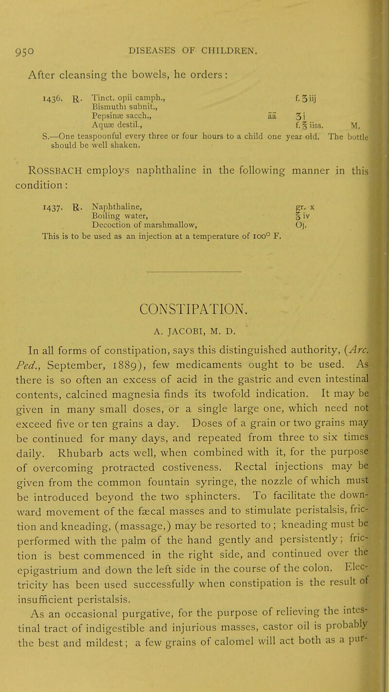 After cleansing the bowels, he orders: 1436. ]J. Tinct. opii camph., f. 5'ij Bismuthi subnit., Pepsinee sacch., aa 3i Aquae destil., f. 5j iiss. M. S.—One teaspoonful every three or four hours to a child one year old. The bottle should be well shaken. ROSSBACH employs naphthaline in the following manner in this condition : M37- R- Naphthaline, gr. x Boiling water, § iv Decoction of marshmallow, Oj. This is to be used as an injection at a temperature of ioo° F. CONSTIPATION. A. JACOBI, M. D. In all forms of constipation, says this distinguished authority, (Arc. Ped., September, 1889), few medicaments ought to be used. As there is so often an excess of acid in the gastric and even intestinal contents, calcined magnesia finds its twofold indication. It may be given in many small doses, or a single large one, which need not exceed five or ten grains a day. Doses of a grain or two grains may be continued for many days, and repeated from three to six times daily. Rhubarb acts well, when combined with it, for the purpose of overcoming protracted costiveness. Rectal injections may be given from the common fountain syringe, the nozzle of which must be introduced beyond the two sphincters. To facilitate the down- ward movement of the fsecal masses and to stimulate peristalsis, fric- tion and kneading, (massage,) may be resorted to ; kneading must be performed with the palm of the hand gently and persistently; fric- tion is best commenced in the right side, and continued over the epigastrium and down the left side in the course of the colon. Elec- tricity has been used successfully when constipation is the result of insufficient peristalsis. As an occasional purgative, for the purpose of relieving the intes- tinal tract of indigestible and injurious masses, castor oil is probably the best and mildest; a few grains of calomel will act both as a pur-