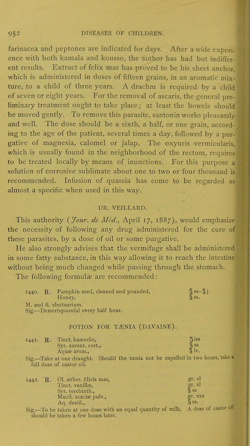 farinacea and peptones are indicated for days. After a wide experi- ence with both kamala and kousso, the author has had but indiffer- ent results. Extract of felix mas has proved to be his sheet anchor, which is administered in doses of fifteen grains, in an aromatic mix- ture, to a child of three years. A drachm is required by a child of seven or eight years. For the removal of ascaris, the general pre- liminary treatment ought to take place; at least the bowels should be moved gently. To remove this parasite, santonin works pleasantly and well. The dose should be a sixth, a half, or one grain, accord- ing to the age of the patient, several times a day, followed by a pur- gative of magnesia, calomel or jalap. The oxyuris vermicularis, which is usually found in the neighborhood of the rectum, require to be treated locally by means of inunctions. For this purpose solution of corrosive sublimate about one to two or four thousand is recommended. Infusion of quassia has come to be regarded ar almost a specific when used in this way. DR. VEILLARD. This authority { Jour, de Med., April 17, 1887), would emphasiz the necessity of following any drug administered for the cure o these parasites, by a dose of oil or some purgative. He also strongly advises that the vermifuge shall be administered in some fatty substance, in this way allowing it to reach the intestine without being much changed while passing through the stomach. The following formulae are recommended: 1440. R. Pumpkin seed, cleaned and pounded, §ss_Sj Honey, § ss. M. and ft. electuarium. Sig.—Dessertspoonful every half hour. POTION FOR TAENIA (DAVAINE). 1441. R. Tinct. kavneeke, 3iss Syr. aurant. cort., § ss Aquse arom., 5 iv- Sig.—Take at one draught. Should the teenia not be expelled in two hours, take a full dose of castor oil. 1442. R. 01. a2ther. filicis mas, gr. xl Tinct. vanilke, gr. xl Syr. terebinth., 5 ss Mucil. acacise pulv., gr- Aq. destil., 3 ss- Sig.—To be taken at one dose with an equal quantity of milk. A dose of castor oil should be taken a few hours later.
