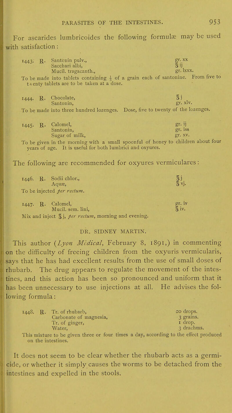 For ascarides lumbricoides the following formula: may be used with satisfaction: 1443. R. Santonin pulv., &r:.xx Sacchari albi, § ij Mucil. tragacanth., gr. Ixxx. To be made into tablets containing £ of a grain each of santonine. From five to t a enty tablets are to be taken at a dose. 1444. R. Chocolate, §j Santonin, gr. xlv. To be made into three hundred lozenges. Dose, five to twenty of the lozenges. 1445. R. Calomel, gr. ij Santonin, gr. iss Sugar of milk, gr. xv. To be given in the morning with a small spoonful of honey to children about four years of age. It is useful for both lumbrici and oxyures. The following are recommended for oxyures vermiculares: 1446. R. Sodii chlor., §j Aquae, § vj. To be injected per rectum. 144J. R. Calomel, gr. iv Mucil. sem. lini, 5 iv. Mix and inject §j, per reclttm, morning and evening. DR. SIDNEY MARTIN. This author {Lyon Medical, February 8, 1891,) in commenting on the difficulty of freeing children from the oxyuris vermicularis, says that he has had excellent results from the use of small doses of rhubarb. The drug appears to regulate the movement of the intes- tines, and this action has been so pronounced and uniform that it has been unnecessary to use injections at all. He advises the fol- lowing formula: 1448. R. Tr. of rhubarb, 20 drops. Carbonate of magnesia, 3 grains. Tr. of ginger, I drop. Water, 3 drachms. This mixture to be given three or four times a day, according to the effect produced on the intestines. It does not seem to be clear whether the rhubarb acts as a germi- cide, or whether it simply causes the worms to be detached from the intestines and expelled in the stools.