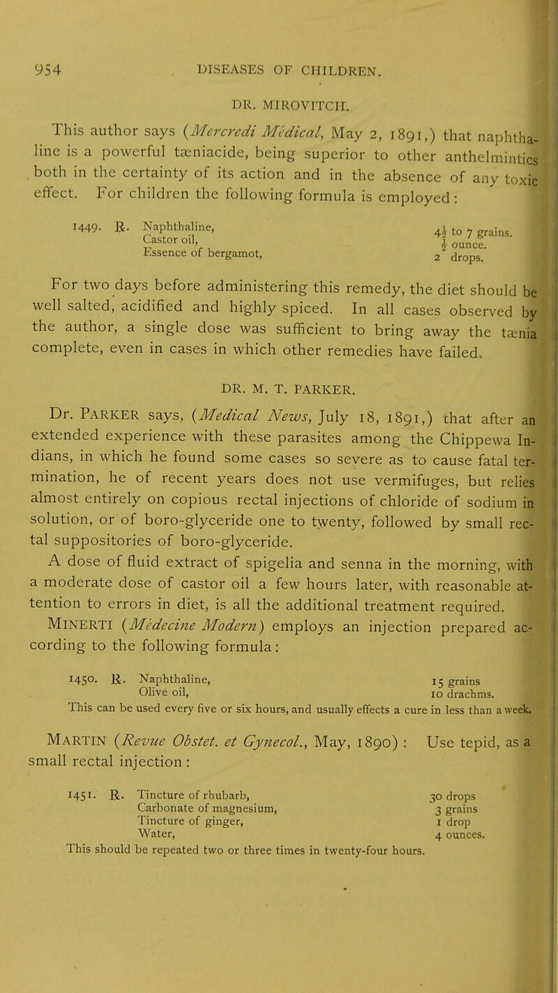 DR. MIROVITCH. This author says {Mercredi Medical, May 2, 1891,) that naphtha! line is a powerful taeniacide, being superior to other anthelmintics , both in the certainty of its action and in the absence of any toxic effect. For children the following formula is employed: 1449. R- Naphthaline, 4$ to 7 grains. Castor oil j ounc* Essence of bergamot, 2 drops. For two days before administering this remedy, the diet should be well salted, acidified and highly spiced. In all cases observed by the author, a single dose was sufficient to bring away the taenia complete, even in cases in which other remedies have failed. DR. M. T. PARKER. Dr. Parker says, (Medical News, July 18, 1891,) chat after an extended experience with these parasites among the Chippewa In- dians, in which he found some cases so severe as to cause fatal ter- mination, he of recent years does not use vermifuges, but relies almost entirely on copious rectal injections of chloride of sodium in solution, or of boro-glyceride one to twenty, followed by small rec- tal suppositories of boro-glyceride. A dose of fluid extract of spigelia and senna in the morning, with a moderate dose of castor oil a few hours later, with reasonable at- tention to errors in diet, is all the additional treatment required. MlNERTl (Medecine Modern) employs an injection prepared ac- cording to the following formula: I45°- R- Naphthaline, 15 grains Olive oil, 10 drachms. This can be used every five or six hours, and usually effects a cure in less than a week. Martin (Revue Obstet. et Gynecol., May, 1890) : Use tepid, as a small rectal injection: 1451. R. Tincture of rhubarb, 30 drops Carbonate of magnesium, 3 grains Tincture of ginger, 1 drop Water, 4 ounces. This should be repeated two or three times in twenty-four hours.