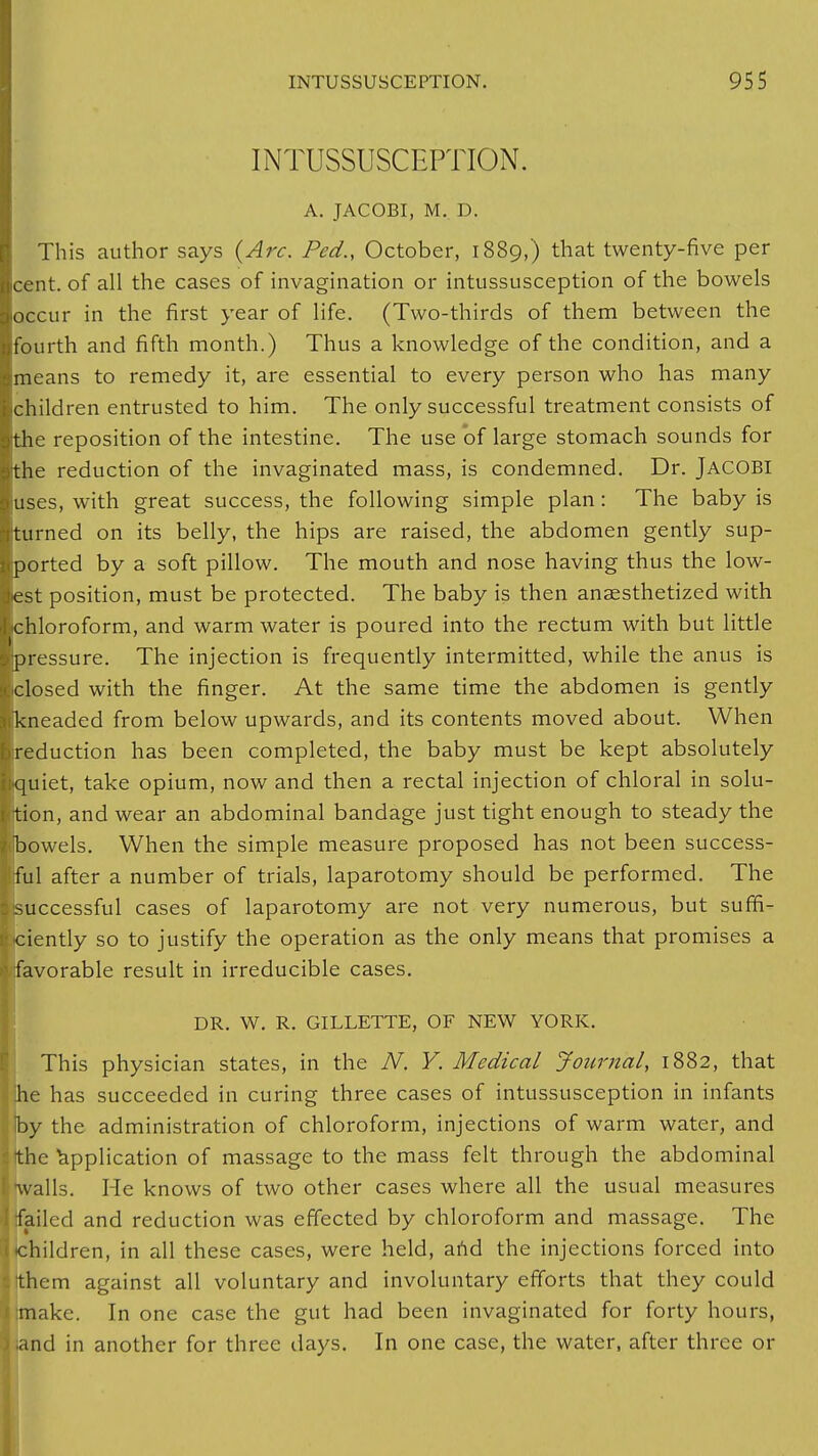INTUSSUSCEPTION. A. JACOBI, M. D. This author says (Arc. Fed., October, 1889,) that twenty-five per ■cent, of all the cases of invagination or intussusception of the bowels ■occur in the first year of life. (Two-thirds of them between the ■fourth and fifth month.) Thus a knowledge of the condition, and a Imeans to remedy it, are essential to every person who has many ■children entrusted to him. The only successful treatment consists of ■the reposition of the intestine. The use of large stomach sounds for sthe reduction of the invaginated mass, is condemned. Dr. JACOBI ■uses, with great success, the following simple plan: The baby is [turned on its belly, the hips are raised, the abdomen gently sup- iported by a soft pillow. The mouth and nose having thus the low- lest position, must be protected. The baby is then anaesthetized with ■chloroform, and warm water is poured into the rectum with but little ■pressure. The injection is frequently intermitted, while the anus is ■closed with the finger. At the same time the abdomen is gently ■kneaded from below upwards, and its contents moved about. When ■reduction has been completed, the baby must be kept absolutely ■quiet, take opium, now and then a rectal injection of chloral in solu- Ittion, and wear an abdominal bandage just tight enough to steady the l|bowels. When the simple measure proposed has not been success- Iful after a number of trials, laparotomy should be performed. The ■^successful cases of laparotomy are not very numerous, but suffi- ciently so to justify the operation as the only means that promises a I favorable result in irreducible cases. DR. W. R. GILLETTE, OF NEW YORK. This physician states, in the N. Y. Medical Journal, 1882, that he has succeeded in curing three cases of intussusception in infants by the administration of chloroform, injections of warm water, and the Application of massage to the mass felt through the abdominal walls. He knows of two other cases where all the usual measures ; failed and reduction was effected by chloroform and massage. The children, in all these cases, were held, and the injections forced into them against all voluntary and involuntary efforts that they could make. In one case the gut had been invaginated for forty hours, and in another for three days. In one case, the water, after three or