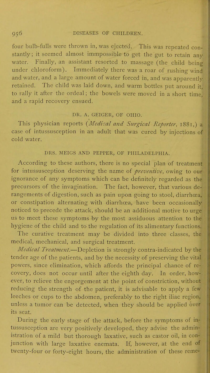 four bulb-fulls were thrown in, was ejected. This was repeated con- stantly; it seemed almost immpossible to get the gut to retain any water. Finally, an assistant resorted to massage (the child being under chloroform). Immediately there was a roar of rushing wind and water, and a large amount of water forced in, and was apparently retained. The child was laid down, and warm bottles put around it, to rally it after the ordeal; the bowels were moved in a short time, and a rapid recovery ensued. DR. A. GEIGER, OF OHIO. This physician reports {Medical and Surgical Reporter, 1881,) a case of intussusception in an adult that was cured by injections of cold water. DRS. MEIGS AND PEPPER, OF PHILADELPHIA. According to these authors, there is no special plan of treatment for intussusception deserving the name of preventive, owing to our ignorance of any symptoms which can be definitely regarded as the precursors of the invagination. The fact, however, that various de- rangements of digestion, such as pain upon going to stool, diarrhoea, or constipation alternating with diarrhoea, have been occasionally noticed to precede the attack, should be an additional motive to urge us to meet these symptoms by the most assiduous attention to the hygiene of the child and to the regulation of its alimentary functions. The curative treatment may be divided into three classes, the medical, mechanical, and surgical treatment. Medical Treatment.—Depletion is strongly contra-indicated by the tender age of the patients, and by the necessity of preserving the vital powers, since elimination, which affords the principal chance of re- covery, does not occur until after the eighth day. In order, how- ever, to relieve the engorgement at the point of constriction, without reducing the strength of the patient, it is advisable to apply a few- leeches or cups to the abdomen, preferably to the right iliac region, unless a tumor can be detected, when they should be applied over its seat. During the early stage of the attack, before the symptoms of in- tussusception are very positively developed, they advise the admin- istration of a mild but thorough laxative, such as castor oil, in con- junction with large laxative enemata. If, however, at the end of twenty-four or forty-eight hours, the administration of these reme-