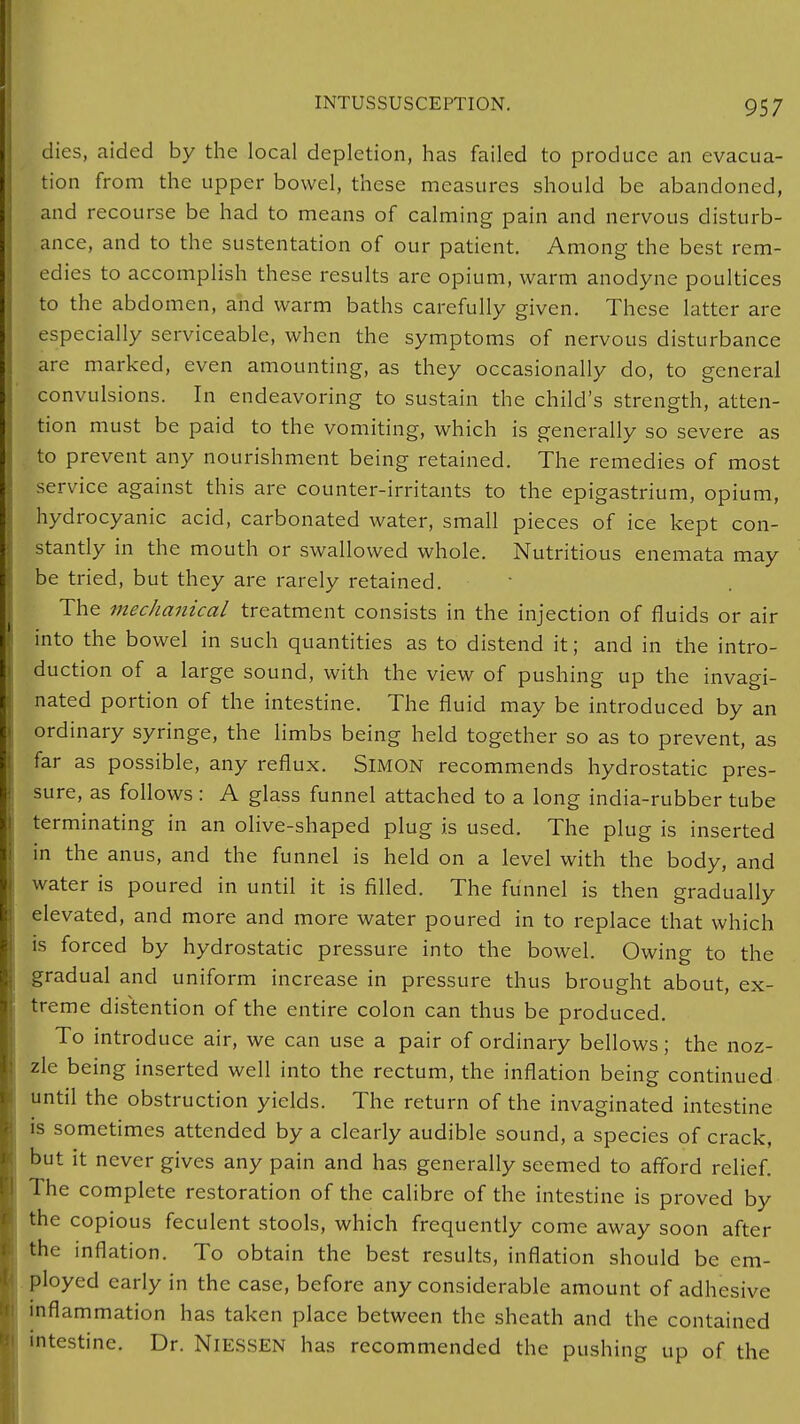 dies, aided by the local depletion, has failed to produce an evacua- tion from the upper bowel, these measures should be abandoned, and recourse be had to means of calming pain and nervous disturb- ance, and to the sustentation of our patient. Among the best rem- edies to accomplish these results arc opium, warm anodyne poultices to the abdomen, and warm baths carefully given. These latter are especially serviceable, when the symptoms of nervous disturbance are marked, even amounting, as they occasionally do, to general convulsions. In endeavoring to sustain the child's strength, atten- tion must be paid to the vomiting, which is generally so severe as to prevent any nourishment being retained. The remedies of most service against this are counter-irritants to the epigastrium, opium, hydrocyanic acid, carbonated water, small pieces of ice kept con- stantly in the mouth or swallowed whole. Nutritious enemata may be tried, but they are rarely retained. The mechanical treatment consists in the injection of fluids or air into the bowel in such quantities as to distend it; and in the intro- duction of a large sound, with the view of pushing up the invagi- nated portion of the intestine. The fluid may be introduced by an ordinary syringe, the limbs being held together so as to prevent, as far as possible, any reflux. SlMON recommends hydrostatic pres- sure, as follows : A glass funnel attached to a long india-rubber tube terminating in an olive-shaped plug is used. The plug is inserted in the anus, and the funnel is held on a level with the body, and water is poured in until it is filled. The funnel is then gradually elevated, and more and more water poured in to replace that which is forced by hydrostatic pressure into the bowel. Owing to the gradual and uniform increase in pressure thus brought about, ex- treme distention of the entire colon can thus be produced. To introduce air, we can use a pair of ordinary bellows; the noz- zle being inserted well into the rectum, the inflation being continued until the obstruction yields. The return of the invaginated intestine is sometimes attended by a clearly audible sound, a species of crack, but it never gives any pain and has generally seemed to afford relief. The complete restoration of the calibre of the intestine is proved by the copious feculent stools, which frequently come away soon after the inflation. To obtain the best results, inflation should be em- ployed early in the case, before any considerable amount of adhesive inflammation has taken place between the sheath and the contained intestine. Dr. NI ESSEN has recommended the pushing up of the