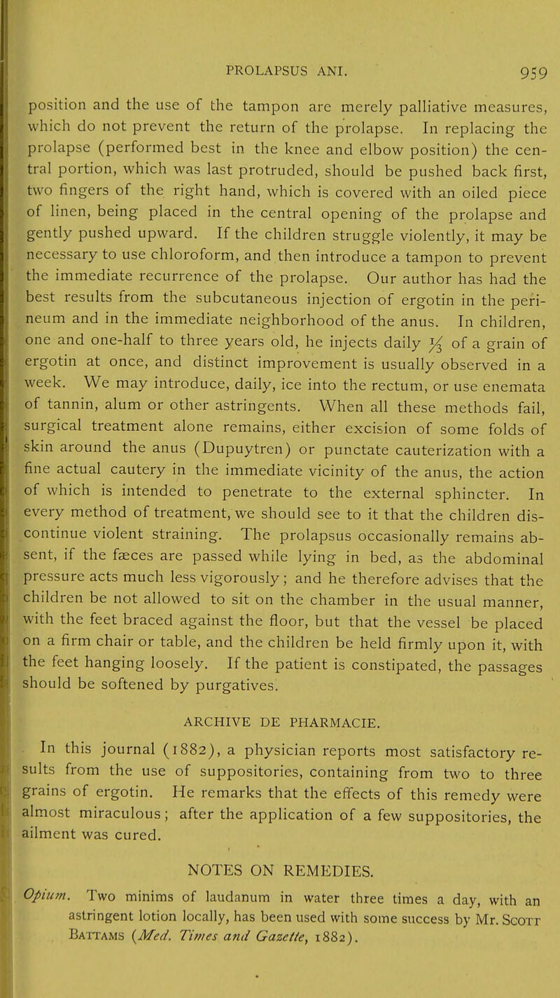 position and the use of the tampon are merely palliative measures, which do not prevent the return of the prolapse. In replacing the prolapse (performed best in the knee and elbow position) the cen- tral portion, which was last protruded, should be pushed back first, two fingers of the right hand, which is covered with an oiled piece of linen, being placed in the central opening of the prolapse and gently pushed upward. If the children struggle violently, it may be necessary to use chloroform, and then introduce a tampon to prevent the immediate recurrence of the prolapse. Our author has had the best results from the subcutaneous injection of ergotin in the peri- neum and in the immediate neighborhood of the anus. In children, one and one-half to three years old, he injects daily ^ of a grain of ergotin at once, and distinct improvement is usually observed in a week. We may introduce, daily, ice into the rectum, or use enemata of tannin, alum or other astringents. When all these methods fail, surgical treatment alone remains, either excision of some folds of skin around the anus (Dupuytren) or punctate cauterization with a fine actual cautery in the immediate vicinity of the anus, the action of which is intended to penetrate to the external sphincter. In every method of treatment, we should see to it that the children dis- continue violent straining. The prolapsus occasionally remains ab- sent, if the faeces are passed while lying in bed, as the abdominal pressure acts much less vigorously; and he therefore advises that the children be not allowed to sit on the chamber in the usual manner, with the feet braced against the floor, but that the vessel be placed on a firm chair or table, and the children be held firmly upon it, with the feet hanging loosely. If the patient is constipated, the passages should be softened by purgatives. ARCHIVE DE PHARMACIE. In this journal (1882), a physician reports most satisfactory re- sults from the use of suppositories, containing from two to three grains of ergotin. He remarks that the effects of this remedy were almost miraculous; after the application of a few suppositories, the ailment was cured. NOTES ON REMEDIES. Opium. Two minims of laudanum in water three times a day, with an astringent lotion locally, has been used with some success by Mr. Scott Battams {Med. Times and Gazette, 1882).