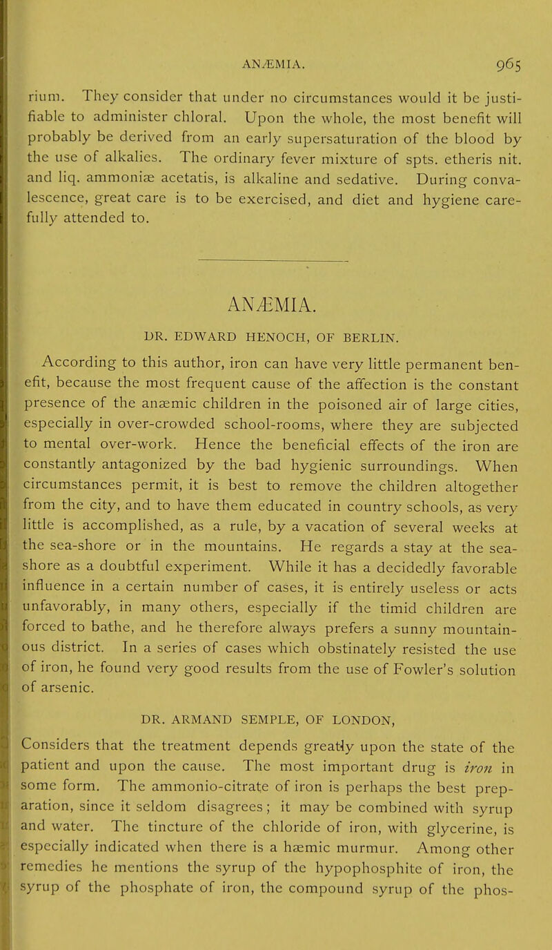 rium. They consider that under no circumstances would it be justi- fiable to administer chloral. Upon the whole, the most benefit will probably be derived from an early supersaturation of the blood by the use of alkalies. The ordinary fever mixture of spts. etheris nit. and liq. ammoniae acetatis, is alkaline and sedative. During conva- lescence, great care is to be exercised, and diet and hygiene care- fully attended to. ANEMIA. DR. EDWARD HENOCH, OF BERLIN. According to this author, iron can have very little permanent ben- efit, because the most frequent cause of the affection is the constant presence of the anaemic children in the poisoned air of large cities, especially in over-crowded school-rooms, where they are subjected to mental over-work. Hence the beneficial effects of the iron are constantly antagonized by the bad hygienic surroundings. When circumstances permit, it is best to remove the children altogether from the city, and to have them educated in country schools, as very little is accomplished, as a rule, by a vacation of several weeks at the sea-shore or in the mountains. He regards a stay at the sea- shore as a doubtful experiment. While it has a decidedly favorable influence in a certain number of cases, it is entirely useless or acts unfavorably, in many others, especially if the timid children are forced to bathe, and he therefore always prefers a sunny mountain- ous district. In a series of cases which obstinately resisted the use of iron, he found very good results from the use of Fowler's solution of arsenic. DR. ARMAND SEMPLE, OF LONDON, Considers that the treatment depends greatiy upon the state of the patient and upon the cause. The most important drug is iron in some form. The ammonio-citrate of iron is perhaps the best prep- aration, since it seldom disagrees; it may be combined with syrup and water. The tincture of the chloride of iron, with glycerine, is especially indicated when there is a hasmic murmur. Among other remedies he mentions the syrup of the hypophosphite of iron, the syrup of the phosphate of iron, the compound syrup of the phos-