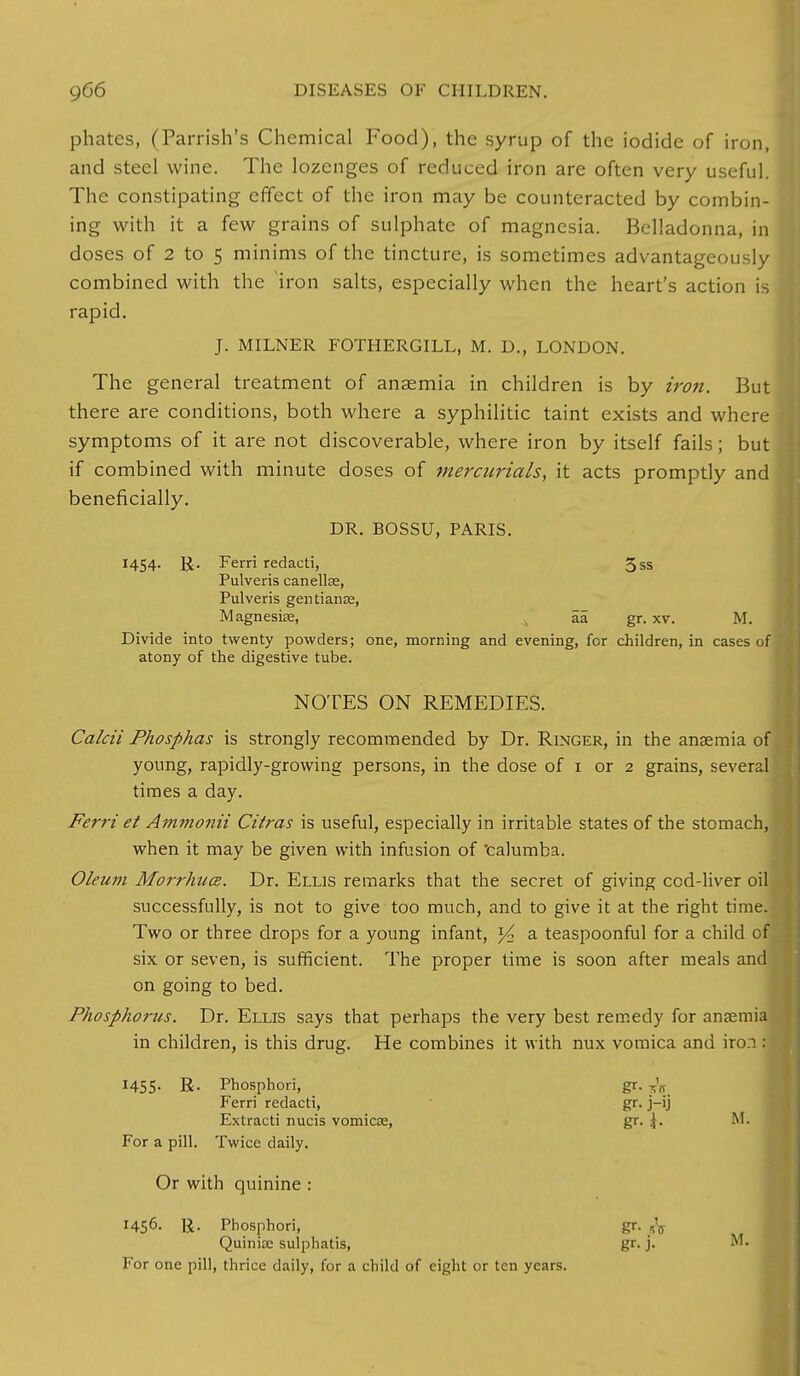 phates, (Parrish's Chemical Food), the syrup of the iodide of iron, and steel wine. The lozenges of reduced iron are often very useful. The constipating effect of the iron may be counteracted by combin- ing with it a few grains of sulphate of magnesia. Belladonna, in doses of 2 to 5 minims of the tincture, is sometimes advantageously I combined with the iron salts, especially when the heart's action is rapid. J. MILNER FOTHERGILL, M. D., LONDON. The general treatment of anaemia in children is by iron. But there are conditions, both where a syphilitic taint exists and where symptoms of it are not discoverable, where iron by itself fails; but if combined with minute doses of mercurials, it acts promptly and beneficially. DR. BOSSU, PARIS. 1454. Ferri redacti, 3ss Pulveris canellae, Pulveris gentianse, Magnesia;, aa gr. xv. M. Divide into twenty powders; one, morning and evening, for children, in cases of atony of the digestive tube. NOTES ON REMEDIES. Calcii Phosphas is strongly recommended by Dr. Ringer, in the ansemia of young, rapidly-growing persons, in the dose of 1 or 2 grains, several times a day. Ferri et Ammonii Citras is useful, especially in irritable states of the stomach, when it may be given with infusion of 'calumba. Oleum Morrhuce. Dr. Ellis remarks that the secret of giving cod-liver oil! successfully, is not to give too much, and to give it at the right time. Two or three drops for a young infant, % a teaspoonful for a child of six or seven, is sufficient. The proper time is soon after meals and on going to bed. Phosphorus. Dr. Ellis says that perhaps the very best remedy for anaemia in children, is this drug. He combines it with nux vomica and iron: 1455- R- Phosphori, gr. ^ Ferri redacti, gr. j-ij Extracti nucis vomicae, gr. \. M. For a pill. Twice daily. Or with quinine : 1456- R. Phosphori, gr. fa Quinite sulphatis, gr. j. M. For one pill, thrice daily, for a child of eight or ten years.