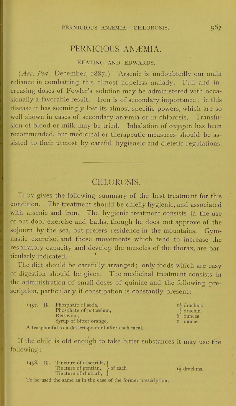 PERNICIOUS ANEMIA. KEATING AND EDWARDS. (Arc. Fed., December, 1887.) Arsenic is undoubtedly our main reliance in combatting this almost hopeless malady. Full and in- creasing doses of Fowler's solution may be administered with occa- sionally a favorable result. Iron is of secondary importance ; in this disease it has seemingly lost its almost specific powers, which are so well shown in cases of secondary anaemia or in chlorosis. Transfu- sion of blood or milk may be tried. Inhalation of oxygen has been recommended, but medicinal or therapeutic measures should be as- sisted to their utmost by careful hygieneic and dietetic regulations. CHLOROSIS. Eloy gives the following summary of the best treatment for this condition. The treatment should be chiefly hygienic, and associated with arsenic and iron. The hygienic treatment consists in the use of out-door exercise and baths, though he does not approve of the sojourn by the sea, but prefers residence in the mountains. Gym- nastic exercise, and those movements which tend to increase the respiratory capacity and develop the muscles of the thorax, are par- ticularly indicated. The diet should be carefully arranged ; only foods which are easy of digestion should be given. The medicinal treatment consists in the administration of small doses of quinine and the following pre- scription, particularly if constipation is constantly present: 1457- R- Phosphate of soda, ih drachms Phosphate of potassium, | drachm Red wine, 6 ounces Syrup of bitter orange, I ounce. A teaspoonful to a dessertspoonful after each meal. If the child is old enough to take bitter substances it may use the following: 1458. ]J. Tincture of cascarilla, ) Tincture of gentian, >• of each 1J drachms. Tincture of rhubarb, J To be used the same as in the case of the former prescription.