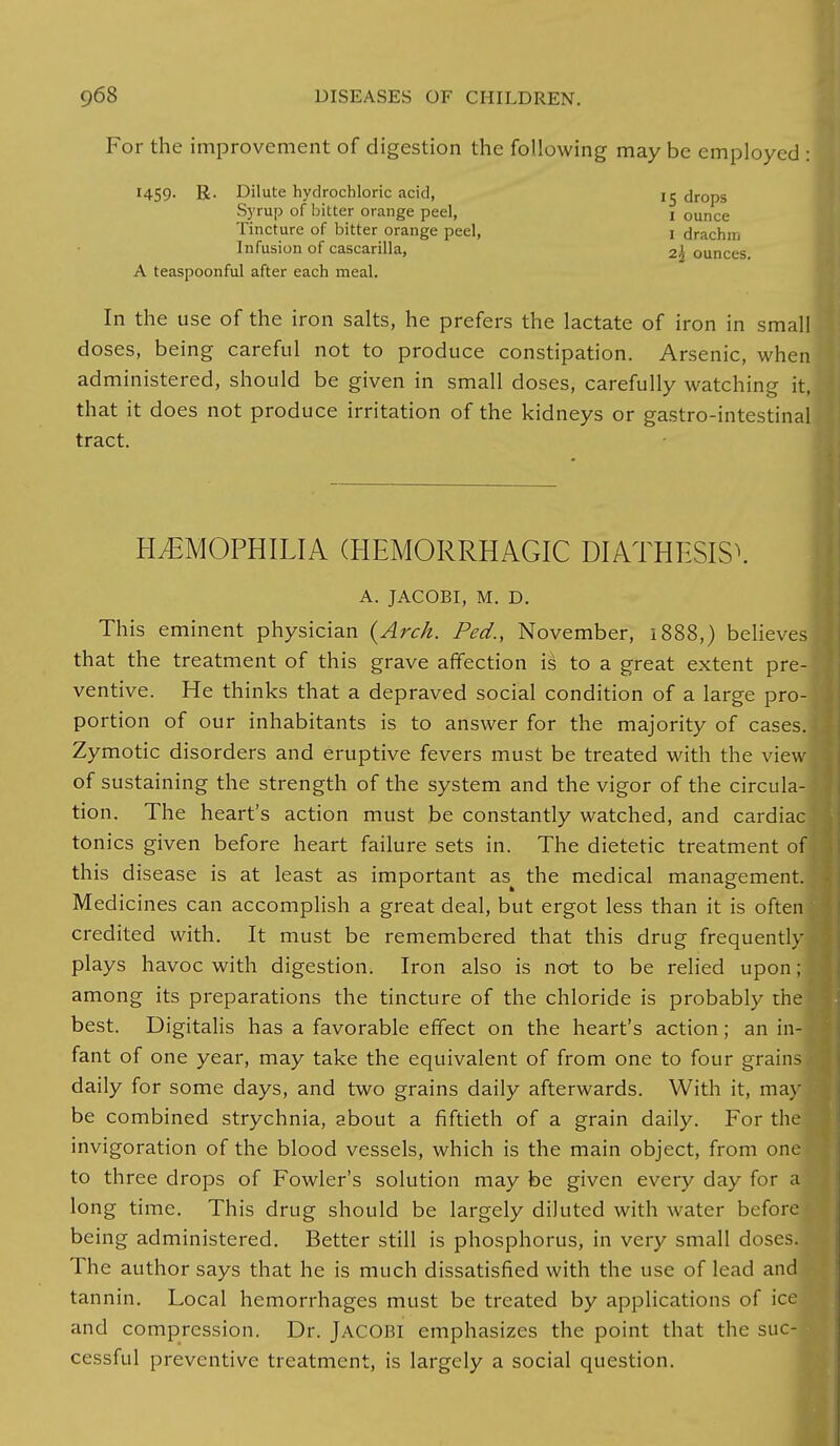For the improvement of digestion the following may be employed : HS9- R- Dilute hydrochloric acid, Syrup of bitter orange peel, Tincture of bitter orange peel, Infusion of cascarilla, A teaspoonful after each meal. In the use of the iron salts, he prefers the lactate of iron in small doses, being careful not to produce constipation. Arsenic, when administered, should be given in small doses, carefully watching it, that it does not produce irritation of the kidneys or gastro-intestinal tract. HEMOPHILIA (HEMORRHAGIC DIATHESIS\ A. JACOBI, M. D. This eminent physician {Arch. Fed., November, 1888,) believes that the treatment of this grave affection is to a great extent pre- ventive. He thinks that a depraved social condition of a large pro- portion of our inhabitants is to answer for the majority of cases. Zymotic disorders and eruptive fevers must be treated with the vie~ of sustaining the strength of the system and the vigor of the circula- tion. The heart's action must be constantly watched, and cardiac tonics given before heart failure sets in. The dietetic treatment of; this disease is at least as important as^ the medical management. Medicines can accomplish a great deal, but ergot less than it is often credited with. It must be remembered that this drug frequently plays havoc with digestion. Iron also is not to be relied upon; among its preparations the tincture of the chloride is probably the best. Digitalis has a favorable effect on the heart's action; an in-] fant of one year, may take the equivalent of from one to four grains. daily for some days, and two grains daily afterwards. With it, may be combined strychnia, about a fiftieth of a grain daily. For the invigoration of the blood vessels, which is the main object, from one ! to th ree drops of Fowler's solution may be given every day for a long time. This drug should be largely diluted with water before being administered. Better still is phosphorus, in very small doses. The author says that he is much dissatisfied with the use of lead and tannin. Local hemorrhages must be treated by applications of ice and compression. Dr. JACOBI emphasizes the point that the suc- cessful preventive treatment, is largely a social question. 15 drops 1 ounce 1 drachm 22 ounces.