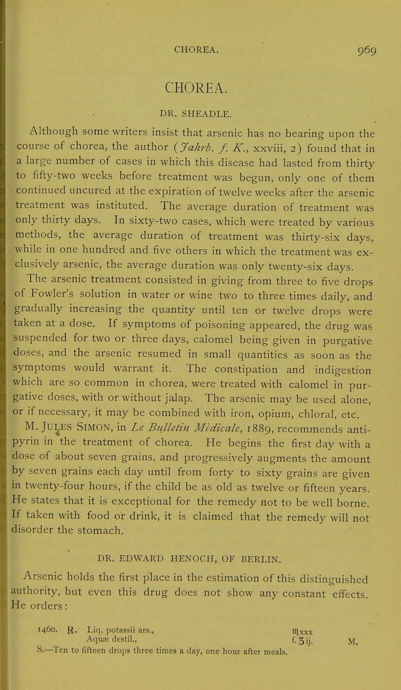CHOREA. DR. SHEADLE. Although some writers insist that arsenic has no bearing upon the course of chorea, the author (Jakrb. f. K., xxviii, 2) found that in a large number of cases in which this disease had lasted from thirty to fifty-two weeks before treatment was begun, only one of them continued uncured at the expiration of twelve weeks after the arsenic treatment was instituted. The average duration of treatment was only thirty days. In sixty-two cases, which were treated by various methods, the average duration of treatment was thirty-six days, while in one hundred and five others in which the treatment was ex- clusively arsenic, the average duration was only twenty-six days. The arsenic treatment consisted in giving from three to five drops of Fowler's solution in water or wine two to three times daily, and gradually increasing the quantity until ten or twelve drops were taken at a dose. If symptoms of poisoning appeared, the drug was suspended for two or three days, calomel being given in purgative doses, and the arsenic resumed in small quantities as soon as the symptoms would warrant it. The constipation and indigestion which are so common in chorea, were treated with calomel in pur- gative doses, with or without jalap. The arsenic may be used alone, or if necessary, it may be combined with iron, opium, chloral, etc. M. JULES Simon, in Le Bulletin Medicale, 1889, recommends anti- pyrin in the treatment of chorea. He begins the first day with a dose of about seven grains, and progressively augments the amount by seven grains each day until from forty to sixty grains are given in twenty-four hours, if the child be as old as twelve or fifteen years. He states that it is exceptional for the remedy not to be well borne. If taken with food or drink, it is claimed that the remedy will not disorder the stomach. DR. EDWARD HENOCH, OF BERLIN. Arsenic holds the first place in the estimation of this distinguished authority, but even this drug does not show any constant effects. He orders: 1460. J£. Liq. potassii ars., njxxx Aquae destil., f-3ij. M. S.—Ten to fifteen drops three times a day, one hour after meals.