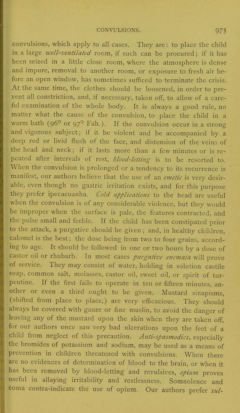 convulsions, which apply to all cases. They are: to place the child in a large well-ventilated room, if such can be procured; if it has been seized in a little close room, where the atmosphere is dense and impure, removal to another room, or exposure to fresh air be- fore an open window, has sometimes sufficed to terminate the crisis. At the same time, the clothes should be loosened, in order to pre- vent all constriction, and, if necessary, taken off, to allow of a care- ful examination of the whole body. It is always a good rule, no matter what the cause of the convulsion, to place the child in a warm bath (960 or 970 Fah.). If the convulsion occur in a strong and vigorous subject; if it be violent and be accompanied by a deep red or livid flush of the face, and distension of the veins of the head and neck; if it lasts more than a few minutes or is re- peated after intervals of rest, blood-letting is to be resorted to. When the convulsion is prolonged or a tendency to its recurrence is manifest, our authors believe that the use of an emetic is very desir- able, even though no gastric irritation exists, and for this purpose they prefer ipecacuanha. Cold applications to the head are useful when the convulsion is of any considerable violence, but they would be improper when the surface is pale, the features contracted, and the pulse small and feeble. If the child has been constipated prior to the attack, a purgative should be given ; and, in healthy children, calomel is the best; the dose being from two to four grains, accord- ing to age. It should be followed in one or two hours by a dose of castor oil or rhubarb. In most cases purgative enemata will prove of service. They may consist of water, holding in solution castile soap, common salt, molasses, castor oil, sweet oil, or spirit of tur- pentine. If the first fails to operate in ten or fifteen minutes, an- other or even a third ought to be given. Mustard sinapisms, (shifted from place to place,) are very efficacious. They should always be covered with gauze or fine muslin, to avoid the danger of leaving any of the mustard upon the skin when they are taken off, for our authors once saw very bad ulcerations upon the feet of a child from neglect of this precaution. Antispasmodics, especially the bromides of potassium and sodium, may be used as a means of prevention in children threatened with convulsions. When there arc no evidences of determination of blood to the brain, or when it has been removed by blood-letting and revulsives, opium proves useful in allaying irritability and restlessness. Somnolence and coma contra-indicate the use of opium. Our authors prefer sul-