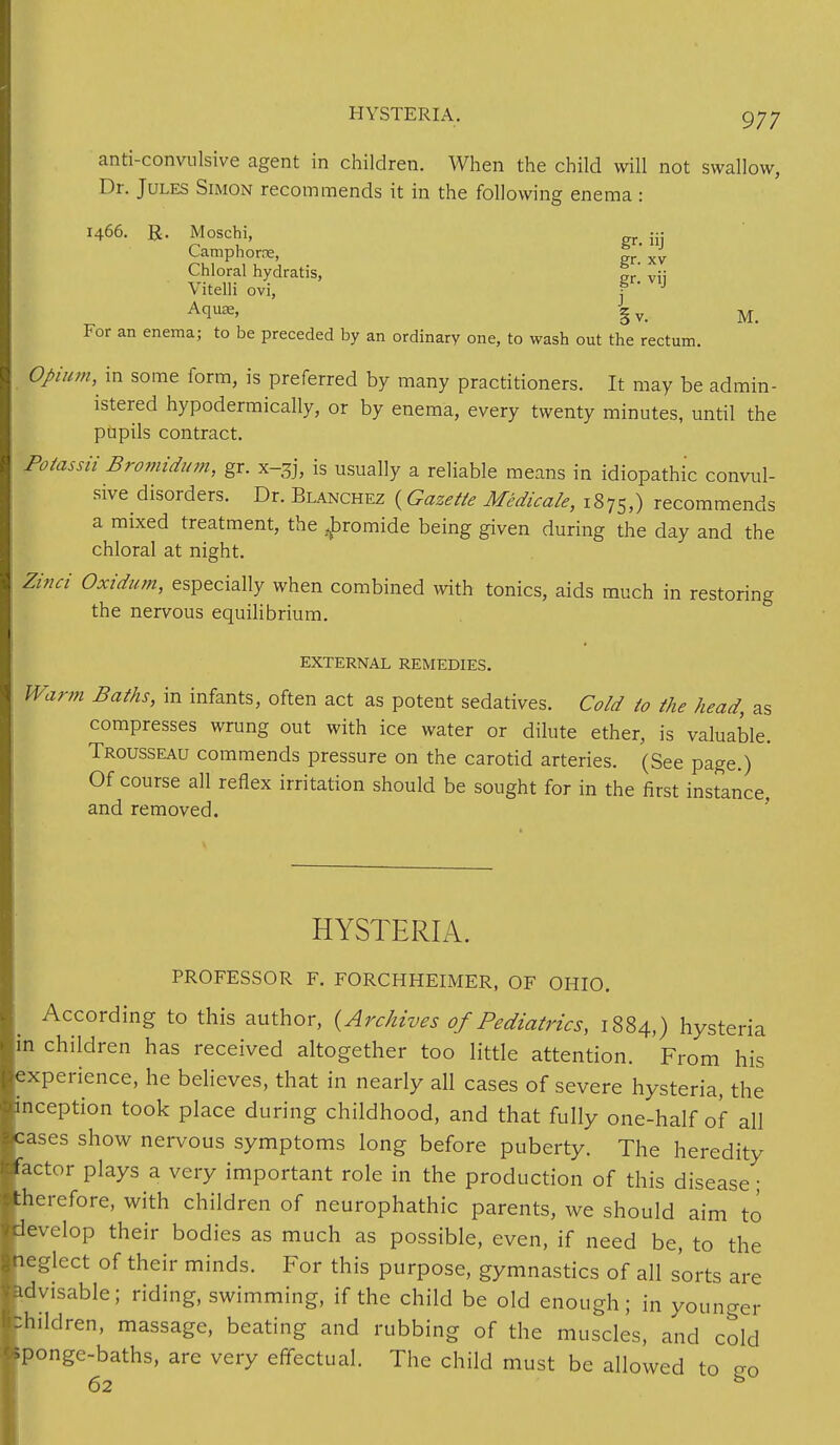anti-convulsive agent in children. When the child will not swallow, Dr. Jules Simon recommends it in the following enema : 1466. R. Moschi, - Camphorre, — ' xv Chloral hydratis, „r' v;; Vitelli ovi, f J Aquae, gv> M_ For an enema; to be preceded by an ordinary one, to wash out the rectum. Opium, in some form, is preferred by many practitioners. It may be admin- istered hypodermically, or by enema, every twenty minutes, until the pupils contract. Polassii Bromidum, gr. x-3j, is usually a reliable means in idiopathic convul- sive disorders. Dr. Blanchez (Gazette Medicate, 1875,) recommends a mixed treatment, the ^bromide being given during the day and the chloral at night. Zinci Oxidum, especially when combined with tonics, aids much in restoring the nervous equilibrium. EXTERNAL REMEDIES. Warm Baths, in infants, often act as potent sedatives. Cold to the head, as compresses wrung out with ice water or dilute ether, is valuable. Trousseau commends pressure on the carotid arteries. (See page.) Of course all reflex irritation should be sought for in the first instance and removed. HYSTERIA. PROFESSOR F. FORCHHEIMER, OF OHIO. According to this author, {Archives of Pediatrics, 1884,) hysteria in children has received altogether too little attention. From his experience, he believes, that in nearly all cases of severe hysteria, the inception took place during childhood, and that fully one-half of all cases show nervous symptoms long before puberty. The heredity actor plays a very important role in the production of this disease ; :herefore, with children of neurophathic parents, we should aim to develop their bodies as much as possible, even, if need be, to the ■neglect of their minds. For this purpose, gymnastics of all sorts are advisable; riding, swimming, if the child be old enough; in younger children, massage, beating and rubbing of the muscles, and cold Sponge-baths, are very effectual. The child must be allowed to so 62 B