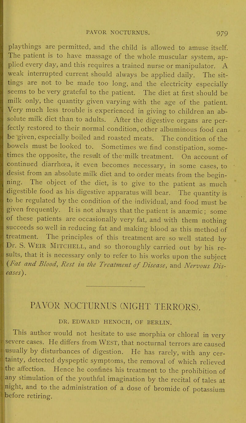playthings are permitted, and the child is allowed to amuse itself. The patient is to have massage of the whole muscular system, ap- plied every day, and this requires a trained nurse or manipulator. A weak interrupted current should always be applied daily. The sit- tings are not to be made too long, and the electricity especially seems to be very grateful to the patient. The diet at first should be milk only, the quantity given varying with the age of the patient. Very much less trouble is experienced in giving to children an ab- solute milk diet than to adults. After the digestive organs are per- fectly restored to their normal condition, other albuminous food can be given, especially boiled and roasted meats. The condition of the bowels must be looked to. Sometimes we find constipation, some- times the opposite, the result of the milk treatment. On account of continued diarrhoea, it even becomes necessary, in some cases, to desist from an absolute milk diet and to order meats from the begin- ning. The object of the diet, is to give to the patient as much digestible food as his digestive apparatus will bear. The quantity is to be regulated by the condition of the individual, and food must be given frequently. It is not always that the patient is ansemic ; some of these patients are occasionally very fat, and with them nothing succeeds so well in reducing fat and making blood as this method of treatment. The principles of this treatment are so well stated by Dr. S. WEIR Mitchell, and so thoroughly carried out by his re- sults, that it is necessary only to refer to his works upon the subject (Fat and Blood, Rest in the Treatment of Disease, and Nervous Dis- eases) . PAYOR NOCTURNUS (NIGHT TERRORS). DR. EDWARD HENOCH, OF BERLIN. This author would not hesitate to use morphia or chloral in very severe cases. He differs from West, that nocturnal terrors are caused usually by disturbances of digestion. He has rarely, with any cer- tainty, detected dyspeptic symptoms, the removal of which relieved jthe affection. Hence he confines his treatment to the prohibition of fjany stimulation of the youthful, imagination by the recital of tales at night, and to the administration of a dose of bromide of potassium ibefore retiring.