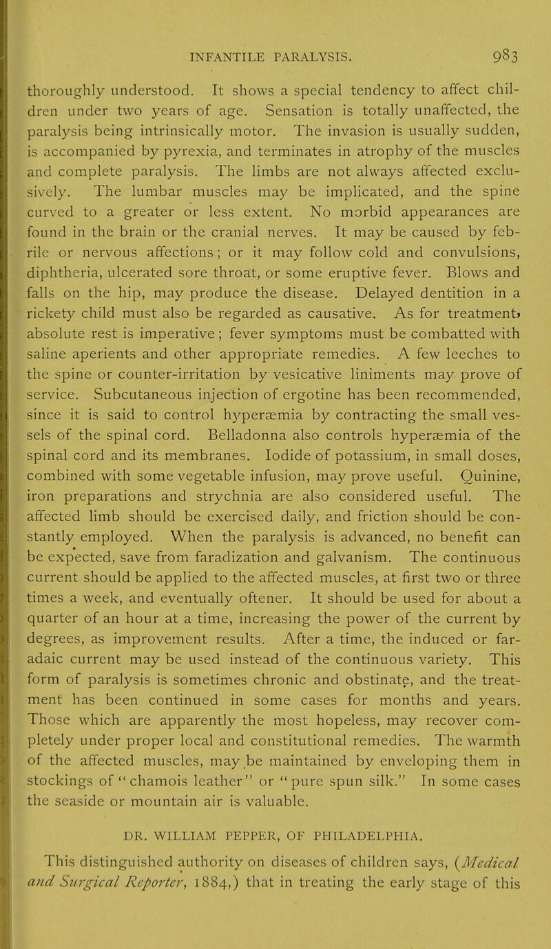 thoroughly understood. It shows a special tendency to affect chil- dren under two years of age. Sensation is totally unaffected, the paralysis being intrinsically motor. The invasion is usually sudden, is accompanied by pyrexia, and terminates in atrophy of the muscles and complete paralysis. The limbs are not always affected exclu- sively. The lumbar muscles may be implicated, and the spine curved to a greater or less extent. No morbid appearances are found in the brain or the cranial nerves. It may be caused by feb- rile or nervous affections; or it may follow cold and convulsions, diphtheria, ulcerated sore throat, or some eruptive fever. Blows and falls on the hip, may produce the disease. Delayed dentition in a rickety child must also be regarded as causative. As for treatment* absolute rest is imperative; fever symptoms must be combatted with saline aperients and other appropriate remedies. A few leeches to the spine or counter-irritation by vesicative liniments may prove of service. Subcutaneous injection of ergotine has been recommended, since it is said to control hyperaemia by contracting the small ves- sels of the spinal cord. Belladonna also controls hyperaemia of the spinal cord and its membranes. Iodide of potassium, in small doses, combined with some vegetable infusion, may prove useful. Quinine, iron preparations and strychnia are also considered useful. The affected limb should be exercised daily, and friction should be con- stantly employed. When the paralysis is advanced, no benefit can be expected, save from faradization and galvanism. The continuous current should be applied to the affected muscles, at first two or three times a week, and eventually oftener. It should be used for about a quarter of an hour at a time, increasing the power of the current by degrees, as improvement results. After a time, the induced or far- adaic current may be used instead of the continuous variety. This form of paralysis is sometimes chronic and obstinate, and the treat- ment has been continued in some cases for months and years. Those which are apparently the most hopeless, may recover com- pletely under proper local and constitutional remedies. The warmth of the affected muscles, may be maintained by enveloping them in stockings of  chamois leather or pure spun silk. In some cases the seaside or mountain air is valuable. DR. WILLIAM PEPPER, OF PHILADELPHIA. This distinguished authority on diseases of children says, {Medical and Surgical Reporter, 1884,) that in treating the early stage of this