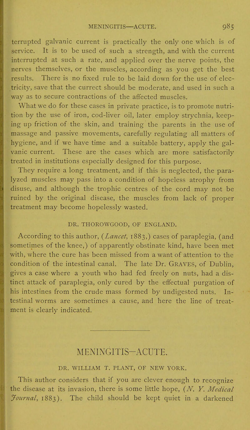 terrupted galvanic current is practically the only one which is of service. It is to be used of such a strength, and with the current interrupted at such a rate, and applied over the nerve points, the nerves themselves, or the muscles, according as you get the best results. There is no fixed rule to be laid down for the use of elec- tricity, save that the currect should be moderate, and used in such a w ay as to secure contractions of the affected muscles. What we do for these cases in private practice, is to promote nutri- tion by the use of iron, cod-liver oil, later employ strychnia, keep- ing up friction of the skin, and training the parents in the use of massage and passive movements, carefully regulating all matters of hygiene, and if we have time and a suitable battery, apply the gal- vanic current. These are the cases which are more satisfactorily treated in institutions especially designed for this purpose. They require a long treatment, and if this is neglected, the para- lyzed muscles may pass into a condition of hopeless atrophy from ■ disuse, and although the trophic centres of the cord may not be ruined by the original disease, the muscles from lack of proper I treatment may become hopelessly wasted. DR. THOROWGOOD, OF ENGLAND. According to this author, {Lancet, 1883,) cases of paraplegia, (and sometimes of the knee,) of apparently obstinate kind, have been met with, where the cure has been missed from a want of attention to the condition of the intestinal canal. The late Dr. GRAVES, of Dublin, gives a case where a youth who had fed freely on nuts, had a dis- tinct attack of paraplegia, only cured by the effectual purgation of his intestines from the crude mass formed by undigested nuts. In- testinal worms are sometimes a cause, and here the line of treat- ment is clearly indicated. MENINGITIS-ACUTE. DR. WILLIAM T. PLANT, OF NEW YORK. This author considers that if you are clever enough to recognize the disease at its invasion, there is some little hope, (N. Y. Medical Journal, 1883). The child should be kept quiet in a darkened