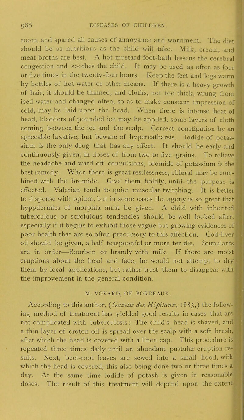 room, and spared all causes of annoyance and worriment. The diet should be as nutritious as the child will take. Milk, cream, and meat broths are best. A hot mustard foot-bath lessens the cerebral congestion and soothes the child. It may be used as often as four or five times in the twenty-four hours. Keep the feet and legs warm by bottles of hot water or other means. If there is a heavy growth of hair, it should be thinned, and cloths, not too thick, wrung from iced water and changed often, so as to make constant impression of cold, may be laid upon the head. When there is intense heat of head, bladders of pounded ice may be applied, some layers of cloth coming between the ice and the scalp. Correct constipation by an agreeable laxative, but beware of hypercatharsis. Iodide of potas- sium is the only drug that has any effect. It should be early and continuously given, in doses of from two to five grains. To relieve the headache and ward off convulsions, bromide of potassium is the best remedy. When there is great restlessness, chloral may be com- bined with the bromide. Give them boldly, until the purpose is effected. Valerian tends to quiet muscular twitching. It is better to dispense with opium, but in some cases the agony is so great that hypodermics of morphia must be given. A child with inherited tuberculous or scrofulous tendencies should be well looked after, especially if it begins to exhibit those vague but growing evidences of poor health that are so often precursory to this affection. Cod-liver oil should be given, a half teaspoonful or more ter die. Stimulants are in order—Bourbon or brandy with milk. If there are moist eruptions about the head and face, he would not attempt to dry them by local applications, but rather trust them to disappear with the improvement in the general condition. M. VOVARD, OF BORDEAUX. According to this author, {Gazette des Hopitaux, 1883,) the follow- ing method of treatment has yielded good results in cases that are not complicated with tuberculosis: The child's head is shaved, and. a thin layer of croton oil is spread over the scalp with a soft brush, after which the head is covered with a linen cap. This procedure is repeated three times daily until an abundant pustular eruption re- sults. Next, beet-root leaves are sewed into a small hood, with which the head is covered, this also being done two or three times a day. At the same time iodide of potash is given in reasonable doses. The result of this treatment will depend upon the extent