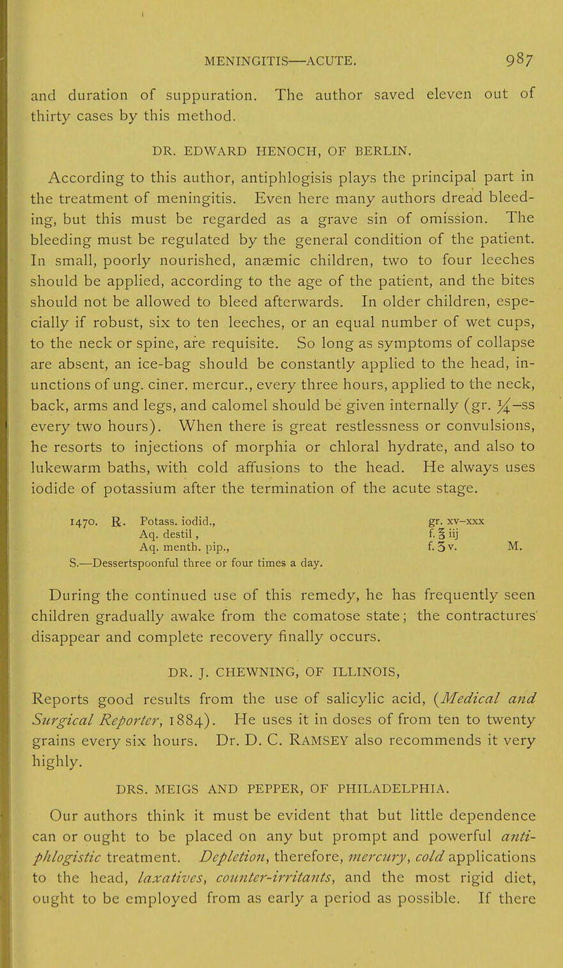 and duration of suppuration. The author saved eleven out of thirty cases by this method. DR. EDWARD HENOCH, OF BERLIN. According to this author, antiphlogisis plays the principal part in the treatment of meningitis. Even here many authors dread bleed- ing, but this must be regarded as a grave sin of omission. The bleeding must be regulated by the general condition of the patient. In small, poorly nourished, anaemic children, two to four leeches should be applied, according to the age of the patient, and the bites should not be allowed to bleed afterwards. In older children, espe- cially if robust, six to ten leeches, or an equal number of wet cups, to the neck or spine, are requisite. So long as symptoms of collapse are absent, an ice-bag should be constantly applied to the head, in- unctions of ung. ciner. mercur., every three hours, applied to the neck, back, arms and legs, and calomel should be given internally (gr. %—?>s> every two hours). When there is great restlessness or convulsions, he resorts to injections of morphia or chloral hydrate, and also to lukewarm baths, with cold affusions to the head. He always uses iodide of potassium after the termination of the acute stage. 1470. R. Potass, iodic!., gr. xv-xxx Aq. destil, f. § iij Aq. menth. pip., f. 5v- M. S.—Dessertspoonful three or four times a day. During the continued use of this remedy, he has frequently seen children gradually awake from the comatose state; the contractures' disappear and complete recovery finally occurs. DR. J. CHEWNING, OF ILLINOIS, Reports good results from the use of salicylic acid, {Medical and Surgical Reporter, 1884). He uses it in doses of from ten to twenty grains every six hours. Dr. D. C. RAMSEY also recommends it very highly. DRS. MEIGS AND PEPPER, OF PHILADELPHIA. Our authors think it must be evident that but little dependence can or ought to be placed on any but prompt and powerful anti- phlogistic treatment. Depletion, therefore, mercury, cold applications to the head, laxatives, counter-irritants, and the most rigid diet, ought to be employed from as early a period as possible. If there