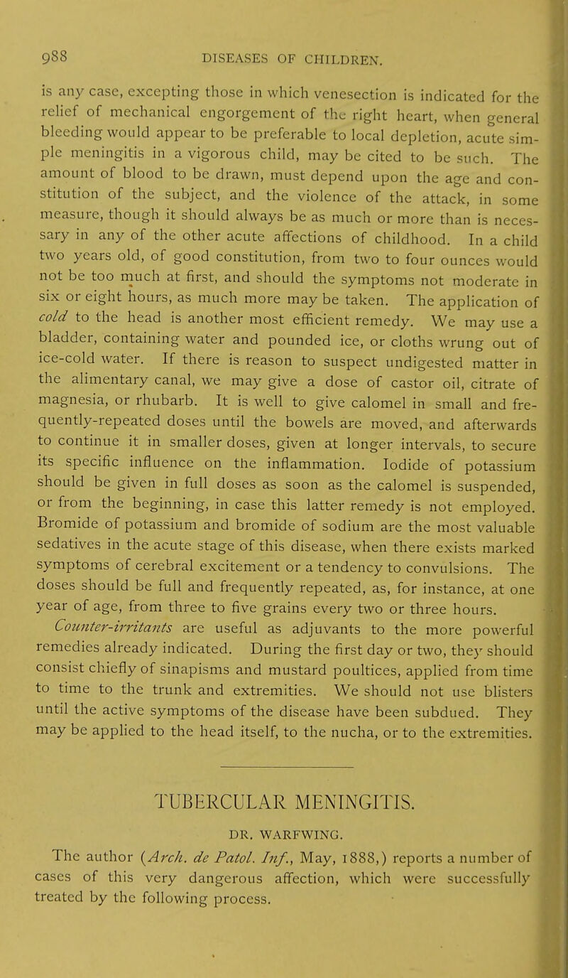 is any case, excepting those in which venesection is indicated for the relief of mechanical engorgement of the right heart, when general bleeding would appear to be preferable to local depletion, acute sim- ple meningitis in a vigorous child, may be cited to be such. The amount of blood to be drawn, must depend upon the age and con- stitution of the subject, and the violence of the attack, in some measure, though it should always be as much or more than is neces- sary in any of the other acute affections of childhood. In a child two years old, of good constitution, from two to four ounces would not be too much at first, and should the symptoms not moderate in six or eight hours, as much more may be taken. The application of cold to the head is another most efficient remedy. We may use a bladder, containing water and pounded ice, or cloths wrung out of ice-cold water. If there is reason to suspect undigested matter in the alimentary canal, we may give a dose of castor oil, citrate of magnesia, or rhubarb. It is well to give calomel in small and fre- quently-repeated doses until the bowels are moved, and afterwards to continue it in smaller doses, given at longer intervals, to secure its specific influence on the inflammation. Iodide of potassium should be given in full doses as soon as the calomel is suspended, or from the beginning, in case this latter remedy is not employed. Bromide of potassium and bromide of sodium are the most valuable sedatives in the acute stage of this disease, when there exists marked symptoms of cerebral excitement or a tendency to convulsions. The doses should be full and frequently repeated, as, for instance, at one year of age, from three to five grains every two or three hours. Counter-irritants are useful as adjuvants to the more powerful remedies already indicated. During the first day or two, they should consist chiefly of sinapisms and mustard poultices, applied from time to time to the trunk and extremities. We should not use blisters until the active symptoms of the disease have been subdued. They may be applied to the head itself, to the nucha, or to the extremities. TUBERCULAR MENINGITIS. DR. WARFWING. The author {Arch, de Patol. Inf., May, 1888,) reports a number of cases of this very dangerous affection, which were successfully treated by the following process.